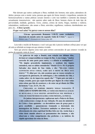 175
Não deixam que outros conheçam a Deus; maldade dos homens; más ações; adoradores de
ídolos; pessoas com a mente vazia; pessoas que agem de forma imoral e vergonhosa; aumento do
homossexualismo e outras práticas sexuais imorais e com isso também o aumento das doenças
sexualmente transmissíveis; não querem saber nada de Deus; homens cheios de todo tipo de
perversidade, maldade, ganância, vícios, ciúmes, crimes de morte, brigas, mentiras e malícia;
caluniadores; maldizentes; não amam a Deus; atrevidos; orgulhosos; vaidosos; desobedientes aos
pais; etc... A lista é grande.
O que você acha? Se parece com os nossos dias?
Leia todo o trecho de Romanos e você verá que não é preciso nenhum esforço para ver que
alí está se referindo ao tempo em que estamos vivendo.
Será que precisa alguma coisa mais para sermos convencidos de que estamos vivendo às
portas da segunda vinda de Jesus?
“Foi-me apresentado Romanos 1:18-32, como verdadeira
descrição do mundo antes da segunda vinda de Cristo.” - Appeal to
Mothers, pág. 27. Orientação da Criança, pág. 440.
“As palavras do anjo a Daniel, com relação aos últimos dias,
deviam ser compreendidas no tempo do fim. A esse tempo, "muitos
correrão de uma parte para outra, e a ciência se multiplicará".
"Os ímpios procederão impiamente, e nenhum dos ímpios
entenderá, mas os sábios entenderão.” Daniel 12:4 e 10. O próprio
Salvador deu sinais de Sua vinda, e diz: ""QQUUAANNDDOO VVIIRRDDEESS
AACCOONNTTEECCEERR EESSTTAASS CCOOIISSAASS,, SSAABBEEII QQUUEE OO RREEIINNOO DDEE DDEEUUSS EESSTTÁÁ
PPEERRTTOO.."" "E olhai por vós, não aconteça que os vossos corações se
carreguem de glutonaria, de embriaguez, e dos cuidados da vida, e
venha sobre vós de improviso aquele dia." "Vigiai pois em todo o
tempo, orando, para que sejais havidos por dignos de evitar todas
estas coisas que hão de acontecer, e de estar em pé diante do Filho
do homem." Luc. 21:31, 34 e 36.
CCHHEEGGAAMMOOSS AAOO PPEERRÍÍOODDOO PPRREEDDIITTOO NNEESSSSAASS PPAASSSSAAGGEENNSS.. ÉÉ
CCHHEEGGAADDOO OO TTEEMMPPOO DDOO FFIIMM,, AASS VVIISSÕÕEESS DDOOSS PPRROOFFEETTAASS AACCHHAAMM--
SSEE RREEVVEELLAADDAASS,, EE SSUUAASS SSOOLLEENNEESS AADDVVEERRTTÊÊNNCCIIAASS NNOOSS MMOOSSTTRRAAMM AA
VVIINNDDAA DDEE NNOOSSSSOO SSEENNHHOORR EEMM GGLLÓÓRRIIAA CCOOMMOO PPRRÓÓXXIIMMAA,, ÀÀSS PPOORRTTAASS..
Os judeus interpretaram e aplicaram mal a Palavra de Deus,
e não conheceram o tempo de sua visitação. Os anos do ministério
de Cristo e Seus apóstolos - os derradeiros anos de graça para o
povo escolhido - passaram-nos tramando a destruição dos
mensageiros do Senhor. Terrestres ambições os absorviam, e o
oferecimento do reino espiritual foi-lhes feito em vão. Assim hoje o
reino deste mundo absorve os pensamentos dos homens, e não
observam o veloz cumprimento das profecias e os indícios do
rápido aproximar do reino de Deus.
 