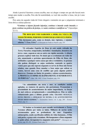 177
Ainda é possível fazermos a nossa escolha, mas vai chegar o tempo em que não haverá mais
tempo para mudar a escolha. Pois não há neutralidade, se você não escolher a Jesus, isto já é uma
escolha.
Pois antes da segunda vinda de Cristo chegará o momento em que o julgamento terminará e
Jesus dirá as solenes palavras:
“Continue o injusto fazendo injustiça, continue o imundo sendo imundo; o
justo continue na prática da justiça, e o santo continue a santificar-se.” (Apocalipse
22:11)
““SSEE BBEEMM QQUUEE NNÃÃOO SSAAIIBBAAMMOOSS AA HHOORRAA DDAA VVOOLLTTAA DDEE
NNOOSSSSOO SSEENNHHOORR,, PPOODDEEMMOOSS CCOONNHHEECCEERR QQUUAANNDDOO EESSTTÁÁ PPEERRTTOO..
"Não durmamos pois, como os demais, mas vigiemos, e sejamos
sóbrios." I Tess. 5:4-6.” - O Desejado de Todas as Nações, pág. 235.
“O refreador Espírito de Deus já está sendo retirado da
Terra. Furacões, tempestades, incêndios e inundações, desastres em
terra e mar, seguem-se um ao outro em rápida sucessão. A ciência
procura explicar tudo isso. Os sinais que se avolumam em redor de
nós, anunciando o próximo aparecimento do Filho de Deus, são
atribuídos a qualquer outra causa que não a verdadeira. As pessoas
não podem distinguir os anjos sentinelas, contendo os quatro
ventos para que não soprem enquanto os servos de Deus não forem
selados; mas quando Deus mandar a Seus anjos que soltem os
ventos, haverá uma cena de conflito que pena alguma poderá
descrever. Estamos no limiar de grandes e solenes acontecimentos.
A PROFECIA CUMPRE-SE RAPIDAMENTE. O SENHOR ESTÁ
ÀS PORTAS.” - Man. 100, 1893 - Cristo Triunfante, pág. 316.
“As calamidades em terra e mar, as condições sociais
agitadas, os rumores de guerra, são portentosos. Prenunciam a
proximidade de acontecimentos da maior importância. As forças
do mal estão-se arregimentando e consolidando-se. Elas se estão
robustecendo para a última grande crise. GRANDES MUDANÇAS
ESTÃO PRESTES A OPERAR-SE NO MUNDO, E OS ACONTECIMENTOS
FINAIS SERÃO RÁPIDOS.” - Testemunhos Seletos, vol. 3, pág. 280 – Eventos
Finais, pág. 11.
“O Senhor se levantará para sacudir terrivelmente a Terra.
Veremos aflições por todos os lados. Milhares de navios serão
arremessados para as profundezas do mar. Esquadras
submergirão, sendo sacrificados milhões de vidas humanas... OO ffiimm
eessttáá ppeerrttoo,, aa ggrraaççaa eessttáá aa tteerrmmiinnaarr.. OOhh bbuussqquueemmooss aa DDeeuuss eennqquuaannttoo
ssee ppooddee aacchhaarr,, iinnvvooqquueemmoo--LLoo eennqquuaannttoo eessttáá ppeerrttoo!!”” -- Mensagens aos
Jovens, pág. 89 e 90 – Eventos Finais, pág. 22.
 