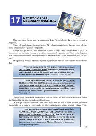 179
Mais importante do que saber a data em que Jesus Cristo voltará à Terra é estar vigilante e
preparado.
No sermão profético de Jesus em Mateus 24, embora tenha indicado diversos sinais, ele fala
muito sobre estarmos vigilantes e preparados.
A impressão que temos, como adventistas nos dias de hoje, é que está tudo bem. A igreja vai
bem, somos um povo que conhece as profecias e estamos só esperando que Cristo volte. Enquanto
isso, vamos olhando os sinais se cumprindo e não percebemos que a coisa, na realidade, não vai nada
bem.
O Espírito de Profecia apresenta algumas advertências para nós que vivemos nestes últimos
dias:
Isso é grave. Falta pouco tempo para a volta de Jesus e nós não estamos preparados. Parece
que há uma letargia, uma mornidão, um desinteresse.
Claro que existem excessões, mas como seria bom se mais e mais pessoas estivessem
preocupadas em se preparar e interessadas em falar a outras pessoas sobre a segunda vinda de Cristo.
O PREPARO E AS 3
MENSAGENS ANGÉLICAS17
““VVII QQUUEE OO RREEMMAANNEESSCCEENNTTEE NNÃÃOO EESSTTAAVVAA PPRREEPPAARRAADDOO PPAARRAA OO
QQUUEE EESSTTÁÁ PPAARRAA SSOOBBRREEVVIIRR ÀÀ TTEERRRRAA.. Estupefação, como desinteresse,
parece possuir a mente da maioria dos que professam crer que
estamos vivendo a última mensagem.” - Primeiros Escritos, pág. 119.
“É uma solene declaração que faço à igreja, de que NNEEMM UUMM
EENNTTRREE VVIINNTTEE DDOOSS NNOOMMEESS QQUUEE SSEE AACCHHAAMM RREEGGIISSTTRRAADDOOSS NNOOSS
LLIIVVRROOSS DDAA IIGGRREEJJAA,, EESSTTÁÁ PPRREEPPAARRAADDOO PPAARRAA FFIINNAALLIIZZAARR SSUUAA HHIISSTTÓÓRRIIAA
TTEERRRREESSTTRREE, e achar-se-ia tão verdadeiramente sem Deus e sem
esperança no mundo, como o pecador comum.” - SC, 40 e 41; Eventos
Finais, pág. 149.
“Meu anjo assistente clamou com impressionante solenidade:
""AAPPRROONNTTAAII--VVOOSS!! AAPPRROONNTTAAII--VVOOSS!! AAPPRROONNTTAAII--VVOOSS PPOOIISS AA
AARRDDEENNTTEE IIRRAA DDOO SSEENNHHOORR EESSTTÁÁ PPAARRAA VVIIRR!! Sua ira está para ser
derramada, sem mistura de misericórdia, e todavia não estais
prontos. Rasgai o coração, e não os vestidos. Uma grande obra
deve ser feita pelo remanescente. Muitos deles estão se demorando
sobre pequenas provas."
 