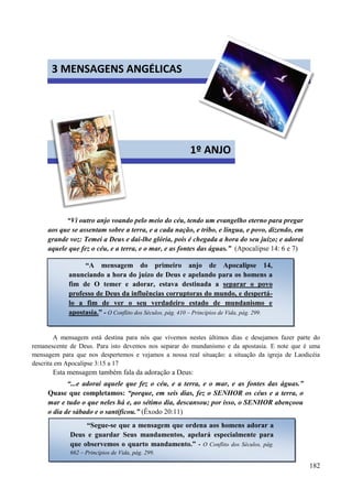 182




“Vi outro anjo voando pelo meio do céu, tendo um evangelho eterno para pregar
aos que se assentam sobre a terra, e a cada nação, e tribo, e língua, e povo, dizendo, em
grande voz: Temei a Deus e dai-lhe glória, pois é chegada a hora do seu juízo; e adorai
aquele que fez o céu, e a terra, e o mar, e as fontes das águas.” (Apocalipse 14: 6 e 7)
A mensagem está destina para nós que vivemos nestes últimos dias e desejamos fazer parte do
remanescente de Deus. Para isto devemos nos separar do mundanismo e da apostasia. E note que é uma
mensagem para que nos despertemos e vejamos a nossa real situação: a situação da igreja de Laodicéia
descrita em Apocalipse 3:15 a 17
Esta mensagem também fala da adoração a Deus:
“...e adorai aquele que fez o céu, e a terra, e o mar, e as fontes das águas.”
Quase que completamos: “porque, em seis dias, fez o SENHOR os céus e a terra, o
mar e tudo o que neles há e, ao sétimo dia, descansou; por isso, o SENHOR abençoou
o dia de sábado e o santificou.” (Êxodo 20:11)
3 MENSAGENS ANGÉLICAS
1º ANJO
“A mensagem do primeiro anjo de Apocalipse 14,
anunciando a hora do juízo de Deus e apelando para os homens a
fim de O temer e adorar, estava destinada a separar o povo
professo de Deus da influências corruptoras do mundo, e despertá-
lo a fim de ver o seu verdadeiro estado de mundanismo e
apostasia.” - O Conflito dos Séculos, pág. 410 – Princípios de Vida, pág. 299.
“Segue-se que a mensagem que ordena aos homens adorar a
Deus e guardar Seus mandamentos, apelará especialmente para
que observemos o quarto mandamento.” - O Conflito dos Séculos, pág.
662 – Princípios de Vida, pág. 299.
 