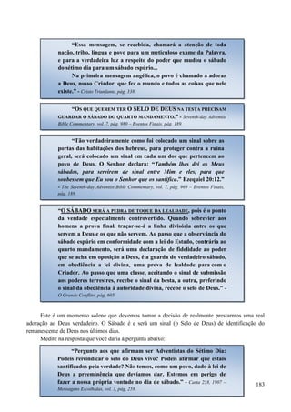 183
Este é um momento solene que devemos tomar a decisão de realmente prestarmos uma real
adoração ao Deus verdadeiro. O Sábado é e será um sinal (o Selo de Deus) de identificação do
remanescente de Deus nos últimos dias.
Medite na resposta que você daria à pergunta abaixo:
“Essa mensagem, se recebida, chamará a atenção de toda
nação, tribo, língua e povo para um meticuloso exame da Palavra,
e para a verdadeira luz a respeito do poder que mudou o sábado
do sétimo dia para um sábado espúrio...
Na primeira mensagem angélica, o povo é chamado a adorar
a Deus, nosso Criador, que fez o mundo e todas as coisas que nele
existe.” - Cristo Triunfante, pág. 338.
““OOSS QQUUEE QQUUEERREEMM TTEERR OO SSEELLOO DDEE DDEEUUSS NNAA TTEESSTTAA PPRREECCIISSAAMM
GGUUAARRDDAARR OO SSÁÁBBAADDOO DDOO QQUUAARRTTOO MMAANNDDAAMMEENNTTOO..”” - Seventh-day Adventist
Bible Commentary, vol. 7, pág. 980 – Eventos Finais, pág. 189.
“Tão verdadeiramente como foi colocado um sinal sobre as
portas das habitações dos hebreus, para proteger contra a ruína
geral, será colocado um sinal em cada um dos que pertencem ao
povo de Deus. O Senhor declara: “Também lhes dei os Meus
sábados, para servirem de sinal entre Mim e eles, para que
soubessem que Eu sou o Senhor que os santifica.” Ezequiel 20:12.”
- The Seventh-day Adventist Bible Commentary, vol. 7, pág. 969 – Eventos Finais,
pág. 189.
“OO SSÁÁBBAADDOO SSEERRÁÁ AA PPEEDDRRAA DDEE TTOOQQUUEE DDAA LLEEAALLDDAADDEE, pois é o ponto
da verdade especialmente controvertido. Quando sobrevier aos
homens a prova final, traçar-se-á a linha divisória entre os que
servem a Deus e os que não servem. Ao passo que a observância do
sábado espúrio em conformidade com a lei do Estado, contrária ao
quarto mandamento, será uma declaração de fidelidade ao poder
que se acha em oposição a Deus, é a guarda do verdadeiro sábado,
em obediência a lei divina, uma prova de lealdade para com o
Criador. Ao passo que uma classe, aceitando o sinal de submissão
aos poderes terrestres, recebe o sinal da besta, a outra, preferindo
o sinal da obediência à autoridade divina, recebe o selo de Deus.” -
O Grande Conflito, pág. 605.
“Pergunto aos que afirmam ser Adventistas do Sétimo Dia:
Podeis reivindicar o selo do Deus vivo? Podeis afirmar que estais
santificados pela verdade? Não temos, como um povo, dado à lei de
Deus a preeminência que devíamos dar. Estemos em perigo de
fazer a nossa própria vontade no dia de sábado.” - Carta 258, 1907 –
Mensagens Escolhidas, vol. 3, pág. 258.
 