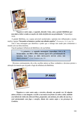 184


“Seguiu-se outro anjo, o segundo, dizendo: Caiu, caiu a grande Babilônia que
tem dado a beber a todas as nações do vinho da fúria da sua prostituição.” (Apocalipse
14:8)
A grande Babilônia, ou a igreja universal secularizada e apóstata tem influenciado a muitas
nações e igrejas “forçando os homens a aceitar um sábado espúrio.” (Testemonies, Vol. 8, pág. 94.)
Esta é uma mensagem que identifica o poder que o inimigo tem usado para contaminar o
mundo com sua falsa doutrina.
Fuja de qualquer influência de Babilônia e de sua bebida.
Devemos continuamente, dia a dia, escolher adorar ao Deus verdadeiro e devemos prestar a
adoração da maneira que ele pede e fugir da influência de Babilônia.


“Seguiu-se a estes outro anjo, o terceiro, dizendo, em grande voz: Se alguém
adora a besta e a sua imagem e recebe a sua marca na fronte ou sobre a mão, também
esse beberá do vinho da cólera de Deus, preparado, sem mistura, do cálice da sua ira, e
será atormentado com fogo e enxofre, diante dos santos anjos e na presença do
Cordeiro.
2º ANJO
“A primeira e a segunda mensagens (Apocalipse 14:6 a 8)
foram dadas em 1843 e 1844, estamos agora sob a proclamação da
terceira; MMAASS TTOODDAASS AASS TTRRÊÊSS MMEENNSSAAGGEENNSS DDEEVVEEMM AAIINNDDAA SSEERR
PPRROOCCLLAAMMAADDAASS.” - Cristo Triunfante, pág. 338.
3º ANJO
 