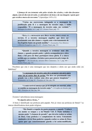 185
A fumaça do seu tormento sobe pelos séculos dos séculos, e não têm descanso
algum, nem de dia nem de noite, os adoradores da besta e da sua imagem e quem quer
que receba a marca do seu nome.” (Apocalipse 14:9 a 11)
Percebem que esta é uma mensagem que nos desperta e alerta aos que ainda estão em
Babilônia?
Existem 3 advertências nessa mensagem:
“Se alguém adora a besta...”
A besta é identificado nas profecias pelo papado. Nós já vimos nas profecias de Daniel 7 as
marcas identificadoras deste poder religioso.
“Vários me escreveram, indagando se a mensagem da
justificação pela fé é a mensagem do terceiro anjo, e tenho
respondido: “É a mensagem do terceiro anjo, em verdade.” -
Mensagens Escolhidas, vol. 1, pág. 372 - Eventos Finais, pág. 172.
““EESSTTAA ÉÉ AA MMEENNSSAAGGEEMM QQUUEE DDEEUUSS MMAANNDDAA PPRROOCCLLAAMMAARR AAOO
MMUUNNDDOO.. É a terceira mensagem angélica que deve ser
proclamada com alto clamor e regada com o derramamento de
Seu Espírito Santo em grande medida.” - Testemunhos Para Ministros
e Obreiros Evangélicos, pág. 91 e 92 – Eventos Finais, pág. 173.
“Quando a terceira mensagem se avolumar num alto
clamor, e quando grande poder e glória acompanharem a obra
final, o fiel povo de Deus participará dessa glória. É a chuva
serôdia que os reanima e fortalece para passarem pelo tempo de
angústia.” - The Seventh-day Adventist Bible Commentary, vol. 7, pág. 984 –
Eventos Finais, pág. 173.
“A mensagem do terceiro anjo deve preparar um povo para
estar em pé nestes dias de perigo. Ela deve ser proclamada com
grande voz e deve realizar uma obra que poucos imaginam.” -
Testemonies, vol. 8, pág. 94 – Princípios de Vida, pág. 306.
“A mais terrível ameaça que já foi dirigida aos mortais, acha-
se contida na mensagem do terceiro anjo.” - O Conflito dos Séculos, pág.
486 – Princípios de Vida, pág. 306.
“Diz Daniel a respeito da ponta pequena, o papado “Cuidará
em mudar os tempos e a lei.”Daniel 7:25. E Paulo intitulou o
mesmo poder “o homem do pecado”, que deveria exaltar-se acima
de Deus. Uma profecia é o complemento da outra. Unicamente
mudando a lei de Deus poderia o papado exaltar-se acima de Deus;
quem quer que conscientemente guarde a lei assim modificada,
 
