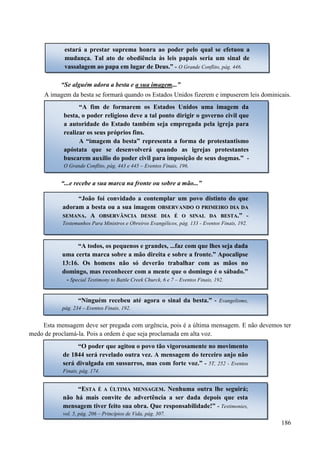 186
“Se alguém adora a besta e a sua imagem...”
A imagem da besta se formará quando os Estados Unidos fizerem e impuserem leis dominicais.
“...e recebe a sua marca na fronte ou sobre a mão...”
Esta mensagem deve ser pregada com urgência, pois é a última mensagem. E não devemos ter
medo de proclamá-la. Pois a ordem é que seja proclamada em alta voz.
“A fim de formarem os Estados Unidos uma imagem da
besta, o poder religioso deve a tal ponto dirigir o governo civil que
a autoridade do Estado também seja empregada pela igreja para
realizar os seus próprios fins.
A “imagem da besta” representa a forma de protestantismo
apóstata que se desenvolverá quando as igrejas protestantes
buscarem auxílio do poder civil para imposição de seus dogmas.” -
O Grande Conflito, pág. 443 e 445 – Eventos Finais, 196.
“João foi convidado a contemplar um povo distinto do que
adoram a besta ou a sua imagem OOBBSSEERRVVAANNDDOO OO PPRRIIMMEEIIRROO DDIIAA DDAA
SSEEMMAANNAA.. AA OOBBSSEERRVVÂÂNNCCIIAA DDEESSSSEE DDIIAA ÉÉ OO SSIINNAALL DDAA BBEESSTTAA.” -
Testemunhos Para Ministros e Obreiros Evangélicos, pág. 133 - Eventos Finais, 192.
“A todos, os pequenos e grandes, ...faz com que lhes seja dada
uma certa marca sobre a mão direita e sobre a fronte.” Apocalipse
13:16. Os homens não só deverão trabalhar com as mãos no
domingo, mas reconhecer com a mente que o domingo é o sábado.”
- Special Testimony to Battle Creek Churck, 6 e 7 – Eventos Finais, 192.
“Ninguém recebeu até agora o sinal da besta.” - Evangelismo,
pág. 234 – Eventos Finais, 192.
“O poder que agitou o povo tão vigorosamente no movimento
de 1844 será revelado outra vez. A mensagem do terceiro anjo não
será divulgada em sussurros, mas com forte voz.” - 5T, 252 - Eventos
Finais, pág. 174.
“EESSTTAA ÉÉ AA ÚÚLLTTIIMMAA MMEENNSSAAGGEEMM.. Nenhuma outra lhe seguirá;
não há mais convite de advertência a ser dada depois que esta
mensagem tiver feito sua obra. Que responsabilidade!” - Testimonies,
vol. 5, pág. 206 – Princípios de Vida, pág. 307.
estará a prestar suprema honra ao poder pelo qual se efetuou a
mudança. Tal ato de obediência às leis papais seria um sinal de
vassalagem ao papa em lugar de Deus.” - O Grande Conflito, pág. 446.
 