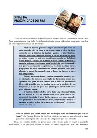 188


Existe um trecho do Espírito de Profecia que se encontra no livro Testemunhos Seletos – Vol.
2 que tem exatamente esse título. Preste bastante atenção no que está contido neste texto, pois ele é
um sinal importantíssimo do fim dos tempos.
Pontos a considerar:
1. “Por um decreto que visará impor uma instituição papal em contraposição à lei de
Deus...” Os Estados Unidos da América emitirão um decreto que obrigará a todos
guardarem o domingo (o falso sábado) e daí será passado para todo o mundo.
Hoje, nos Estados Unidos, as portas ainda estão abertas para se pregar o evangelho
publicamente e em particular através de todos os meios disponíveis. Mas, nos bastidores,
SINAL DA
PROXIMIDADE DO FIM
“Por um decreto que visará impor uma instituição papal em
contraposição à lei de Deus, a nação americana se divorciará por
completo dos princípios de justiça. Quando o protestantismo
estender os braços através do abismo, a fim de dar uma das mãos
ao poder romano e a outra ao espiritismo, qquuaannddoo ppoorr iinnfflluuêênncciiaa
ddeessssaa ttrríípplliiccee aalliiaannççaa ooss EEssttaaddooss UUnniiddooss ffoorreemm iinndduuzziiddooss aa
rreeppuuddiiaarr ttooddooss ooss pprriinnccííppiiooss ddee ssuuaa CCoonnssttiittuuiiççããoo,, qquuee ffiizzeerraamm ddeelleess
uumm ggoovveerrnnoo pprrootteessttaannttee ee rreeppuubblliiccaannoo,, ee aaddoottaarr mmeeddiiddaass ppaarraa aa
pprrooppaaggaaççããoo ddooss eerrrrooss ee ffaallssiiddaaddeess ddoo ppaappaaddoo,, ppooddeemmooss ssaabbeerr qquuee éé
cchheeggaaddoo oo tteemmppoo ddaass ooppeerraaççõõeess mmaarraavviillhhoossaass ddee SSaattaannááss ee qquuee oo
ffiimm eessttáá pprróóxxiimmoo..
CCoommoo aa aapprrooxxiimmaaççããoo ddooss eexxéérrcciittooss rroommaannooss ffooii uumm ssiinnaall ppaarraa
ooss ddiissccííppuullooss ddaa iimmiinneennttee ddeessttrruuiiççããoo ddee JJeerruussaalléémm,, aassssiimm eessssaa
aappoossttaassiiaa sseerráá ppaarraa nnóóss uumm ssiinnaall ddee qquuee oo lliimmiittee ddaa ppaacciiêênncciiaa ddee
DDeeuuss eessttáá aattiinnggiiddoo,, qquuee aass nnaaççõõeess eenncchheerraamm aa mmeeddiiddaa ddee ssuuaa
iinniiqqüüiiddaaddee,, ee oo aannjjoo ddaa ggrraaççaa eessttáá pprroonnttoo ppaarraa ppaarrttiirr ddeessttaa TTeerrrraa
ppaarraa nnããoo mmaaiiss ttoorrnnaarr..
O Senhor está fazendo Sua obra. Todo Céu está em atividade.
O Juíz de toda a Terra Se levantará em breve para vindicar Sua
autoridade insultada. O sinal do libertamento será posto naqueles
que guardam os mandamentos de Deus, reverenciam Sua lei e se
recusam a aceitar o sinal da besta ou da sua imagem.” - Testemunhos
Seletos, vol. 2, pág. 151.
 
