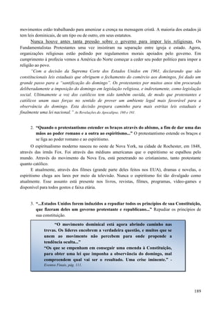 189
movimentos estão trabalhando para amenizar a crença na mensagem cristã. A maioria dos estados já
tem leis dominicais, de um tipo ou de outro, em seus estatutos.
Nunca houve antes tanta pressão sobre o governo para impor leis religiosas. Os
Fundamentalistas Protestantes uma vez insistiram na separação entre igreja e estado. Agora,
organizações religiosas estão pedindo por regulamentos morais apoiados pelo governo. Em
cumprimento à profecia vemos a América do Norte começar a ceder seu poder político para impor a
religião ao povo.
“Com a decisão da Suprema Corte dos Estados Unidos em 1961, declarando que são
constitucionais leis estaduais que obriguem o fechamento do comércio aos domingos, foi dado um
grande passo para a “santificação do domingo”. Os protestantes por muitos anos têm procurado
deliberadamente a imposição do domingo em legislação religiosa, e indiretamente, como legislação
social. Ultimamente a voz dos católicos tem sido também ouvida, de modo que protestantes e
católicos unam suas forças no sentido de prover um ambiente legal mais favorável para a
observância do domingo. Esta decisão prepara caminho para mais estritas leis estaduais e
finalmente uma lei nacional.” As Revelações do Apocalipse, 160 e 161.
2. “Quando o protestantismo estender os braços através do abismo, a fim de dar uma das
mãos ao poder romano e a outra ao espiritismo...” O protestantismo estende os braços e
se liga ao poder romano e ao espiritismo.
O espiritualismo moderno nasceu no oeste de Nova York, na cidade de Rochester, em 1848,
através das irmãs Fox. Foi através das médiuns americanas que o espiritismo se espalhou pelo
mundo. Através do movimento da Nova Era, está penetrando no cristianismo, tanto protestante
quanto católico.
E atualmente, através dos filmes (grande parte deles feitos nos EUA), dramas e novelas, o
espiritismo chega aos lares por meio da televisão. Nunca o espiritismo foi tão divulgado como
atualmente. Esse assunto está presente nos livros, revistas, filmes, programas, vídeo-games e
disponível para todos gostos e faixa etária.
3. “...Estados Unidos forem induzidos a repudiar todos os princípios de sua Constituição,
que fizeram deles um governo protestante e republicano...” Repudiar os princípios de
sua constituição.
“O movimento dominical está agora abrindo caminho nas
trevas. Os líderes encobrem a verdadeira questão, e muitos que se
unem ao movimento não percebem para onde propende a
tendência oculta...”
“Os que se empenham em conseguir uma emenda à Constituição,
para obter uma lei que imponha a observância do domingo, mal
compreendem qual vai ser o resultado. Uma crise iminente.” -
Eventos Finais, pág. 111.
 