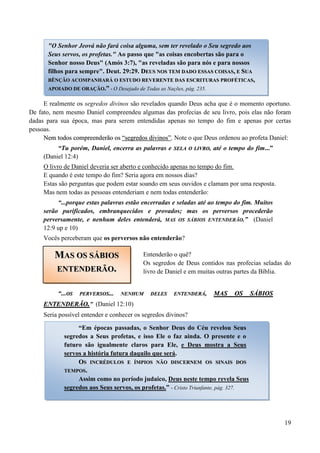 19
E realmente os segredos divinos são revelados quando Deus acha que é o momento oportuno.
De fato, nem mesmo Daniel compreendeu algumas das profecias de seu livro, pois elas não foram
dadas para sua época, mas para serem entendidas apenas no tempo do fim e apenas por certas
pessoas.
NNeemm ttooddooss ccoommpprreeeennddeerrããoo ooss ““sseeggrreeddooss ddiivviinnooss””.. Note o que Deus ordenou ao profeta Daniel:
“Tu porém, Daniel, encerra as palavras e SSEELLAA OO LLIIVVRROO, até o tempo do fim...”
(Daniel 12:4)
O livro de Daniel deveria ser aberto e conhecido apenas no tempo do fim.
E quando é este tempo do fim? Seria agora em nossos dias?
Estas são perguntas que podem estar soando em seus ouvidos e clamam por uma resposta.
Mas nem todas as pessoas entenderiam e nem todas entenderão:
“...porque estas palavras estão encerradas e seladas até ao tempo do fim. Muitos
serão purificados, embranquecidos e provados; mas os perversos procederão
perversamente, e nenhum deles entenderá, MAS OS SÁBIOS ENTENDERÃO.” (Daniel
12:9 up e 10)
Vocês perceberam que os perversos não entenderão?
Entenderão o quê?
Os segredos de Deus contidos nas profecias seladas do
livro de Daniel e em muitas outras partes da Bíblia.
“...OOSS PPEERRVVEERRSSOOSS...... NNEENNHHUUMM DDEELLEESS EENNTTEENNDDEERRÁÁ,, MMAASS OOSS SSÁÁBBIIOOSS
EENNTTEENNDDEERRÃÃOO..” (Daniel 12:10)
Seria possível entender e conhecer os segredos divinos?
"O Senhor Jeová não fará coisa alguma, sem ter revelado o Seu segredo aos
Seus servos, os profetas." Ao passo que "as coisas encobertas são para o
Senhor nosso Deus" (Amós 3:7), "as reveladas são para nós e para nossos
filhos para sempre". Deut. 29:29. DDEEUUSS NNOOSS TTEEMM DDAADDOO EESSSSAASS CCOOIISSAASS,, EE SSUUAA
BBÊÊNNÇÇÃÃOO AACCOOMMPPAANNHHAARRÁÁ OO EESSTTUUDDOO RREEVVEERREENNTTEE DDAASS EESSCCRRIITTUURRAASS PPRROOFFÉÉTTIICCAASS,,
AAPPOOIIAADDOO DDEE OORRAAÇÇÃÃOO..”” -- O Desejado de Todas as Nações, pág. 235.
MMAASS OOSS SSÁÁBBIIOOSS
EENNTTEENNDDEERRÃÃOO..
“Em épocas passadas, o Senhor Deus do Céu revelou Seus
segredos a Seus profetas, e isso Ele o faz ainda. O presente e o
futuro são igualmente claros para Ele, e Deus mostra a Seus
servos a história futura daquilo que será.
OOSS IINNCCRRÉÉDDUULLOOSS EE ÍÍMMPPIIOOSS NNÃÃOO DDIISSCCEERRNNEEMM OOSS SSIINNAAIISS DDOOSS
TTEEMMPPOOSS..
Assim como no período judaico, Deus neste tempo revela Seus
segredos aos Seus servos, os profetas.” - Cristo Triunfante, pág. 327.
 