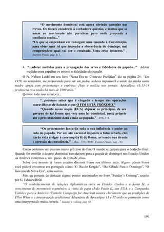 190
4. “...adotar medidas para a propagação dos erros e falsidades do papado...” Adotar
medidas para expalhar os erros e as falsidades do papado.
O Pr. Nelson Luchi em seu livro “Nova Era no Contexto Profético” diz na página 24: “Em
1959, no seminário, me preparando para ser um padre, achava impossível a união da minha santa
madre igreja com protestantes e espíritas. Hoje é notícia nos jornais. Apocalipse 16:13-14
predissera essa união há mais de 1900 anos.”
Quando tudo isso acontecer...
Como podemos ver estamos muito próximo do fim. O mundo se prepara para o desfecho final.
Quando for emitido o decreto dominical (um decreto para a guarda do domingo) nos Estados Unidos
da América estaremos a um passo da volta de Jesus.
Sobre esse assunto já foram escritos diversos livros nos últimos anos. Alguns desses livros
você poderá encontrar em português como “O Dia do Dragão”, “Do Sábado Para o Domingo”, “O
Governo da Nova Era”, entre outros.
Mas eu gostaria de destacar alguns pontos encontrados no livro “Sunday‟s Coming”, escrito
por G. Edward Reid.
“O estabelecimento de relações diplomáticas entre os Estados Unidos e a Santa Sé, o
crescimento do movimento ecumênico, a visita do papa (João Paulo II) aos EUA, e a Campanha
Católica para a América (Catholic Campaign for America) mostra claramente que as predições de
Ellen White e a interpretação tradicional Adventista de Apocalipse 13 e 17 estão se provando como
uma interpretação muito correta.” Sunday‟s Coming, pág. 82.
“O movimento dominical está agora abrindo caminho nas
trevas. Os líderes encobrem a verdadeira questão, e muitos que se
unem ao movimento não percebem para onde propende a
tendência oculta...”
“Os que se empenham em conseguir uma emenda à Constituição,
para obter uma lei que imponha a observância do domingo, mal
compreendem qual vai ser o resultado. Uma crise iminente.” -
Eventos Finais, pág. 111.
“...podemos saber que é chegado o tempo das operações
maravilhosas de Satanás e que OO FFIIMM EESSTTÁÁ PPRRÓÓXXIIMMOO.”
“Quando nossa nação (EUA) abjurar os princípios de seu
governo de tal forma que vote uma lei dominical, nesse próprio
ato o protestantismo dará a mão ao papado.” – 2TS, 318.
“Os protestantes lançarão toda a sua influência e poder ao
lado do papado. Por um ato nacional impondo o falso sábado, eles
darão vida e vigor à corrompida fé de Roma, avivando sua tirania
e opressão da consciência.” - Man. 179 (1893) - Eventos Finais, pág. 113.
 