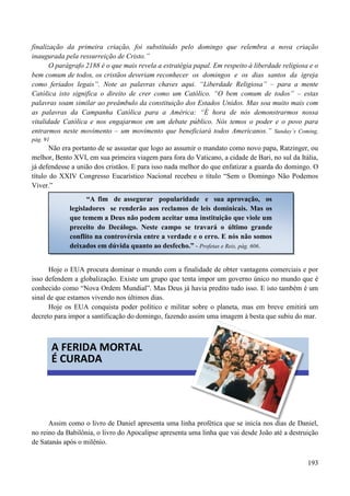 193
finalização da primeira criação, foi substituído pelo domingo que relembra a nova criação
inaugurada pela ressurreição de Cristo.”
O parágrafo 2188 é o que mais revela a estratégia papal. Em respeito à liberdade religiosa e o
bem comum de todos, os cristãos deveriam reconhecer os domingos e os dias santos da igreja
como feriados legais”. Note as palavras chaves aqui. “Liberdade Religiosa” – para a mente
Católica isto significa o direito de crer como um Católico. “O bem comum de todos” – estas
palavras soam similar ao preâmbulo da constituição dos Estados Unidos. Mas soa muito mais com
as palavras da Campanha Católica para a América: “É hora de nós demonstrarmos nossa
vitalidade Católica e nos engajarmos em um debate público. Nós temos o poder e o povo para
entrarmos neste movimento – um movimento que beneficiará todos Americanos.” Sunday‟s Coming,
pág. 91
Não era portanto de se assustar que logo ao assumir o mandato como novo papa, Ratzinger, ou
melhor, Bento XVI, em sua primeira viagem para fora do Vaticano, a cidade de Bari, no sul da Itália,
já defendesse a união dos cristãos. E para isso nada melhor do que enfatizar a guarda do domingo. O
título do XXIV Congresso Eucarístico Nacional recebeu o título “Sem o Domingo Não Podemos
Viver.”
Hoje o EUA procura dominar o mundo com a finalidade de obter vantagens comerciais e por
isso defendem a globalização. Existe um grupo que tenta impor um governo único no mundo que é
conhecido como “Nova Ordem Mundial”. Mas Deus já havia predito tudo isso. E isto também é um
sinal de que estamos vivendo nos últimos dias.
Hoje os EUA conquista poder político e militar sobre o planeta, mas em breve emitirá um
decreto para impor a santificação do domingo, fazendo assim uma imagem à besta que subiu do mar.


Assim como o livro de Daniel apresenta uma linha profética que se inicía nos dias de Daniel,
no reino da Babilônia, o livro do Apocalipse apresenta uma linha que vai desde João até a destruição
de Satanás após o milênio.
“A fim de assegurar popularidade e sua aprovação, os
legisladores se renderão aos reclamos de leis dominicais. Mas os
que temem a Deus não podem aceitar uma instituição que viole um
preceito do Decálogo. Neste campo se travará o último grande
conflito na controvérsia entre a verdade e o erro. E nós não somos
deixados em dúvida quanto ao desfecho.” - Profetas e Reis, pág. 606.
A FERIDA MORTAL
É CURADA
 