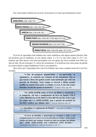 194
Nas visões dadas a Daniel em seu livro, ele já anteviu os reinos que dominariam a terra:
BABILÔNIA ( Dan. 2:38; 7:4)
MEDO-PÉRSIA (Dan. 2:32 e 39; 7:5)
GRÉCIA (Dan. 2:32 e 39; 7:6)
ROMA PAGÃ (Dan. 2:33 e 40; 7:7:23; Apoc 12:1 a 5)
REINOS DIVIDIDOS (Dan. 2:41 a 43; 7:24)
ROMA PAPAL (Dan. 7:24 e 25, Apoc. 13:1 a 10)
No livro de Apocalipse João também tem visões simbólicas com alguns animais (bestas). Mas
nas profecias que já estudamos, as sete igrejas (Apoc. 2 e 3) e os sete selos (Apoc 6 e 8:1 a 5),
notamos que Deus parece estar mais preocupado com sua igreja, que havia recebido Seu Filho nos
dias de João. Há um recomeço. É o início do cristianismo. E as profecias tem como ponto de partida
(na maioria delas) a igreja fundada por Cristo e seus apóstolos.
Devo dizer que o Apocalipse não é um livro fechado, mas como o próprio nome diz é um livro
revelado.
“A fim de assegurar popularidade e sua aprovação, os
legisladores se renderão aos reclamos de leis dominicais. Mas os
que temem a Deus não podem aceitar uma instituição que viole um
preceito do Decálogo. Neste campo se travará o último grande
conflito na controvérsia entre a verdade e o erro. E nós não somos
deixados em dúvida quanto ao desfecho.” - Profetas e Reis, pág. 606.
“No AAPPOOCCAALLIIPPSSEE todos os livros da Bíblia se encontram e
se cumprem. Ali está o complemento do livro de Daniel. UUMM ÉÉ
UUMMAA PPRROOFFEECCIIAA;; OO OOUUTTRROO ÉÉ UUMMAA RREEVVEELLAAÇÇÃÃOO.. O livro que
foi selado não é o AAPPOOCCAALLIIPPSSEE, mas a porção da profecia de
DDAANNIIEELL relativa aos últimos dias.” - Atos dos Apóstolos, pág. 585.
“...o Apocalipse é o suplemento de Daniel.” - Mensagens Escolhidas,
vol. 2, pág. 114.
“O livro de DDAANNIIEELL é descerrado na revelação a João, e nos
transporta para as ÚÚLLTTIIMMAASS CCEENNAASS DDAA HHIISSTTÓÓRRIIAA DDAA TTEERRRRAA.. Terão nossos
irmãos em mente que estamos vivendo em meio aos perigos dos últimos
dias? LLEEDDEE AAPPOOCCAALLIIPPSSEE EEMM CCOONNEEXXÃÃOO CCOOMM DDAANNIIEELL.” -
Testemunhos Para Ministros e Obreiros Evangélicos, pág. 115.
 