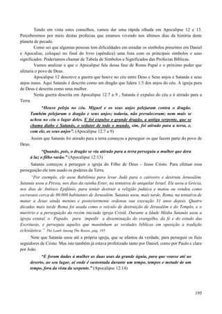 195
Tendo em vista estes conselhos, vamos dar uma rápida olhada em Apocalipse 12 e 13.
Perceberemos por meio destas profecias que estamos vivendo nos últimos dias da história deste
planeta de pecado.
Como sei que algumas pessoas tem dificuldades em estudar os símbolos presentes em Daniel
e Apocalise, coloquei no final do livro (apêndice) uma lista com os principais símbolos e seus
significados. Poderíamos chamar de Tabela de Símbolos e Significados das Profecias Bíblicas.
Vamos analizar o que o Apocalipse fala dessa fase de Roma Papal e o próximo poder que
afetaria o povo de Deus.
Apocalipse 12 descreve a guerra que houve no céu entre Deus e Seus anjos e Satanás e seus
anjos maus. Aqui Satanás é descrito como um dragão que lidera 1/3 dos anjos do céu. A igreja pura
de Deus é descrita como uma mulher.
Nesta guerra descrita em Apocalipse 12:7 a 9 , Satanás é expulso do céu e é atirado para a
Terra.
“Houve peleja no céu. Miguel e os seus anjos pelejaram contra o dragão.
Também pelejaram o dragão e seus anjos; todavia, não prevaleceram; nem mais se
achou no céu o lugar deles. E foi expulso o grande dragão, a antiga serpente, que se
chama diabo e Satanás, o sedutor de todo o mundo, sim, foi atirado para a terra, e,
com ele, os seus anjos”. (Apocalipse 12:7 a 9)
Assim que Satanás foi atirado para a terra começou a perseguir os que fazem parte do povo de
Deus.
“Quando, pois, o dragão se viu atirado para a terra perseguiu a mulher que dera
à luz o filho varão.” (Apocalipse 12:13)
Satanás começou a perseguir a igreja do Filho de Deus - Jesus Cristo. Para efetuar essa
perseguição ele tem usado os poderes da Terra.
“Por exemplo, ele usou Babilônia para levar Judá para o cativeiro e destruiu Jerusalém.
Satanás usou a Pérsia, nos dias da rainha Ester, na tentativa de aniquilar Israel. Ele usou a Grécia,
nos dias de Antíoco Epifânio, para tentar destruir a religião judáica e matou ou vendeu como
escravaos cerca de 80.000 habitantes de Jerusalém. Satanás usou, mais tarde, Roma, na tentativa de
matar a Jesus ainda menino e posteriormente ordenou sua execução 31 anos depois. Quatro
décadas mais tarde Roma foi usada como o veículo de destruição de Jerusalém e do Templo, e o
martírio e a perseguição da recém iniciada igreja Cristã. Durante a Idade Média Satanás usou a
igreja estatal, o Papado, para impedir a disseminação do evangelho, da fé e do estudo das
Escrituras, e perseguiu aqueles que mantinham as verdades bíblicas em oposição a tradição
eclesiástica.” The Lamb Among The Beasts, pág. 195.
Note que Satanás usou até a própria igreja, que se afastou da verdade, para perseguir os fieis
seguidores de Cristo. Mas isto também já estava profetizado tanto por Daniel, como por Paulo e claro
por João.
“E foram dadas à mulher as duas asas da grande águia, para que voasse até ao
deserto, ao seu lugar, aí onde é sustentada durante um tempo, tempos e metade de um
tempo, fora da vista da serpente.” (Apocalipse 12:14)
 