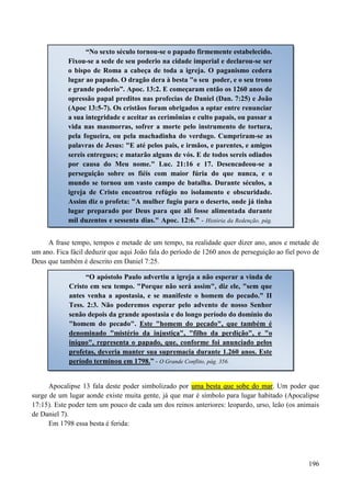 196
A frase tempo, tempos e metade de um tempo, na realidade quer dizer ano, anos e metade de
um ano. Fica fácil deduzir que aqui João fala do período de 1260 anos de perseguição ao fiel povo de
Deus que também é descrito em Daniel 7:25.
Apocalipse 13 fala deste poder simbolizado por uummaa bbeessttaa qquuee ssoobbee ddoo mmaarr. Um poder que
surge de um lugar aonde existe muita gente, já que mar é símbolo para lugar habitado (Apocalipse
17:15). Este poder tem um pouco de cada um dos reinos anteriores: leopardo, urso, leão (os animais
de Daniel 7).
Em 1798 essa besta é ferida:
“No sexto século tornou-se o papado firmemente estabelecido.
Fixou-se a sede de seu poderio na cidade imperial e declarou-se ser
o bispo de Roma a cabeça de toda a igreja. O paganismo cedera
lugar ao papado. O dragão dera à besta "o seu poder, e o seu trono
e grande poderio”. Apoc. 13:2. E começaram então os 1260 anos de
opressão papal preditos nas profecias de Daniel (Dan. 7:25) e João
(Apoc 13:5-7). Os cristãos foram obrigados a optar entre renunciar
a sua integridade e aceitar as cerimônias e culto papais, ou passar a
vida nas masmorras, sofrer a morte pelo instrumento de tortura,
pela fogueira, ou pela machadinha do verdugo. Cumpriram-se as
palavras de Jesus: "E até pelos pais, e irmãos, e parentes, e amigos
sereis entregues; e matarão alguns de vós. E de todos sereis odiados
por causa do Meu nome." Luc. 21:16 e 17. Desencadeou-se a
perseguição sobre os fiéis com maior fúria do que nunca, e o
mundo se tornou um vasto campo de batalha. Durante séculos, a
igreja de Cristo encontrou refúgio no isolamento e obscuridade.
Assim diz o profeta: "A mulher fugiu para o deserto, onde já tinha
lugar preparado por Deus para que ali fosse alimentada durante
mil duzentos e sessenta dias." Apoc. 12:6.” - História da Redenção, pág.
330.
“O apóstolo Paulo advertiu a igreja a não esperar a vinda de
Cristo em seu tempo. "Porque não será assim", diz ele, "sem que
antes venha a apostasia, e se manifeste o homem do pecado." II
Tess. 2:3. Não poderemos esperar pelo advento de nosso Senhor
senão depois da grande apostasia e do longo período do domínio do
"homem do pecado". Este "homem do pecado", que também é
denominado "mistério da injustiça", "filho da perdição", e "o
iníquo", representa o papado, que, conforme foi anunciado pelos
profetas, deveria manter sua supremacia durante 1.260 anos. Este
período terminou em 1798.” - O Grande Conflito, pág. 356.
 