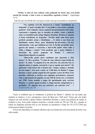 197
“Então, vi uma de suas cabeças como golpeada de morte, mas essa ferida
mortal foi curada; e toda a terra se maravilhou seguindo a besta.” (Apocalipse
13:3)
João diz que essa ferida não seria para a morte, mas que esse poder se recuperaria.
Vocês se lembram que ao estudarmos a profecia de Daniel 7, falamos de um poder que
mudaria os tempos e a lei e perseguiria o povo de Deus por 1.260 anos? Vimos que este poder
religioso era sem dúvida a Igreja Católica Apostólica Romana, e como esta profecia de tempo se
cumpriu à risca. Esse poder religioso dominou o mundo cristão de 538 até 1798 d.C., quando as
tropas de Napoleão puzeram fim ao seu domínio ao prenderem o Papa Pio VI (1775-1799) que
morreu pouco depois na prisão.
O livro do Apocalipse, no entanto, afirmava que essa ferida não seria uma ferida de morte, mas
seria curada.
“No capítulo 13:1-10, descreve-se a besta "semelhante ao
leopardo", à qual o dragão deu "o seu poder, o seu trono, e grande
poderio". Este símbolo, como a maioria dos protestantes tem crido,
representa o papado, que se sucedeu no poder, trono e poderio
uma vez mantidos pelo antigo Império Romano. Declara-se quanto
à besta semelhante ao leopardo: "Foi-lhe dada uma boca para
proferir grandes coisas e blasfêmias. ... E abriu a sua boca em
blasfêmias contra Deus, para blasfemar do Seu nome, e do Seu
tabernáculo, e dos que habitam no Céu. E foi-lhe permitido fazer
guerra aos santos, e vencê-los; e deu-se-lhe poder sobre toda a
tribo, e língua, e nação." Esta profecia, que é quase idêntica à
descrição da ponta pequena de Daniel 7, refere-se
inquestionavelmente ao papado.
"Deu-se-lhe poder para continuar por quarenta e dois
meses." E, diz o profeta, "vi uma de suas cabeças como ferida de
morte". E, mais, "se alguém leva em cativeiro, em cativeiro irá; se
alguém matar à espada, necessário é que à espada seja morto". Os
quarenta e dois meses são o mesmo que "tempo, tempos, e metade
de um tempo", três anos e meio, ou 1.260 dias, de Daniel 7, tempo
durante o qual o poder papal deveria oprimir o povo de Deus. Este
período, conforme se declara nos capítulos precedentes, começou
com a supremacia do papado, no ano 538 de nossa era, e terminou
em 1798. Nesta ocasião o papa foi aprisionado pelo exército
francês, e o poder papal recebeu a chaga mortal, cumprindo-se a
predição: "Se alguém leva em cativeiro, em cativeiro irá.” - O
Grande Conflito, pág. 439
 
