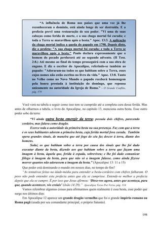 198
Você verá na tabela a seguir como isso tem se cumprido até a completa cura dessa ferida. Mas
antes de olharmos a tabela, o livro do Apocalipse, no capítulo 13, menciona outra besta. Esse outro
poder sobe da terra:
“Vi ainda oouuttrraa bbeessttaa eemmeerrggiirr ddaa tteerrrraa; possuía dois chifres, parecendo
cordeiro, mas falava como dragão.
Exerce toda a autoridade da primeira besta na sua presença. Faz com que a terra
e os seus habitantes adorem a primeira besta, cuja ferida mortal fora curada. Também
opera grandes sinais, de maneira que até fogo do céu faz descer à terra, diante dos
homens.
Seduz os que habitam sobre a terra por causa dos sinais que lhe foi dado
executar diante da besta, dizendo aos que habitam sobre a terra que façam uma
imagem à besta, àquela que, ferida à espada, sobreviveu; e lhe foi dado comunicar
fôlego à imagem da besta, para que não só a imagem falasse, como ainda fizesse
morrer quantos não adorassem a imagem da besta.” (Apocalipse 13: 11 a 15)
Que poder está dominando o mundo em nossos dias, no tempo do fim?
“As tentativas feitas na idade-média para entender a besta-cordeiro com chifres falharam. O
povo não pode entender esta profecia antes que ela se cumprisse. Entende-se melhor a profecia
depois que ela se cumpre. É por isso que Jesus afirmou: „Disse-vos agora, antes que aconteça, para
que, quando acontecer, vós creiais‟ (João 14:29).” Apocalipse Verso Por Verso, pág. 114.
Vamos relembrar algumas coisas para afirmarmos quem realmente é essa besta, esse poder que
surge nos últimos dias:
Em Apocalipse 12 aparece um grande dragão vermelho que foi o grande império romano ou
Roma pagã (usada por seu comandante principal, o próprio Satanás).
“A influência de Roma nos países que uma vez já lhe
reconheceram o domínio, está ainda longe de ser destruída. E a
profecia prevê uma restauração de seu poder. "Vi uma de suas
cabeças como ferida de morte, e a sua chaga mortal foi curada; e
toda a Terra se maravilhou após a besta." Apoc. 13:3. A aplicação
da chaga mortal indica a queda do papado em 1798. Depois disto,
diz o profeta: "A sua chaga mortal foi curada; e toda a Terra se
maravilhou após a besta." Paulo declara expressamente que o
homem do pecado perdurará até ao segundo advento. (II Tess.
2:8.) Até mesmo ao final do tempo prosseguirá com a sua obra de
engano. E diz o escritor do Apocalipse, referindo-se também ao
papado: "Adoraram-na todos os que habitam sobre a Terra, esses
cujos nomes não estão escritos no livro da vida." Apoc. 13:8. Tanto
no Velho como no Novo Mundo o papado receberá homenagem
pela honra prestada à instituição do domingo, que repousa
unicamente na autoridade da Igreja de Roma.” - O Grande Conflito,
pág. 579
 