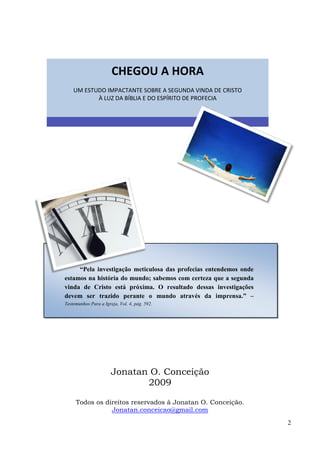 2
Jonatan O. Conceição
2009
Todos os direitos reservados à Jonatan O. Conceição.
Jonatan.conceicao@gmail.com
CHEGOU A HORA
UM ESTUDO IMPACTANTE SOBRE A SEGUNDA VINDA DE CRISTO
À LUZ DA BÍBLIA E DO ESPÍRITO DE PROFECIA
“Pela investigação meticulosa das profecias entendemos onde
estamos na história do mundo; sabemos com certeza que a segunda
vinda de Cristo está próxima. O resultado dessas investigações
devem ser trazido perante o mundo através da imprensa.” ––
Testemunhos Para a Igreja, Vol. 4, pág. 592.
 