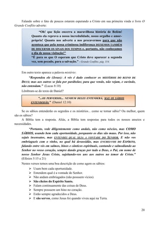 20
Falando sobre o fato de poucos estarem esperando a Cristo em sua primeira vinda o livro O
Grande Conflito adverte:
Em outro texto aparece a palavra mistério:
“Respondeu ele (Jesus): A vós é dado conhecer os MMIISSTTÉÉRRIIOOSS DDOO RREEIINNOO DDEE
DDEEUUSS; mas aos outros se fala por parábolas; para que vendo, não vejam, e ouvindo,
não entendam.” (Lucas 8:10)
Lêmbram-se do texto de Daniel?
Se os sábios entenderão os segredos e os mistérios... como se tornar sábio? Ou melhor, quem
são os sábios?
A Bíblia tem a resposta. Aliás, a Bíblia tem respostas para todos os nossos anseios e
necessidades.
“Portanto, vede diligentemente como andais, não como néscios, mas CCOOMMOO
SSÁÁBBIIOOSS, usando bem cada oportunidade, porquanto os dias são maus. Por isso, não
sejais insensatos, mas ENTENDEI QUAL SEJA A VONTADE DO SENHOR. E não vos
embriagueis com o vinho, no qual há devassidão, mas EENNCCHHEEII--VVOOSS DDOO EESSPPÍÍRRIITTOO,
falando entre vós em salmos, hinos e cânticos espirituais, cantando e salmodiando ao
Senhor no vosso coração, sempre dando graças por tudo a Deus, o Pai, em nome de
nosso Senhor Jesus Cristo, sujeitando-vos uns aos outros no temor de Cristo.”
(Efésios 5:15 a 21)
Nestes versos temos uma boa descrição de como agem os sábios:
 Usam bem cada oportunidade.
 Entendem qual é a vontade do Senhor.
 Não andam embriagados (não possuem vícios).
 São cheios do Espírito Santo.
 Falam continuamente das coisas de Deus.
 Sempre possuem um hino no coração.
 Estão sempre agradecidos a Deus.
 E são servos, como Jesus foi quando viveu aqui na Terra.
“Oh! que lição encerra a maravilhosa história de Belém!
Quanto ela reprova a nossa incredulidade, nosso orgulho e amor-
próprio! Quanto nos adverte a nos precavermos para que não
aconteça que pela nossa criminosa indiferença DDEEIIXXEEMMOOSS TTAAMMBBÉÉMM
DDEE DDIISSCCEERRNNIIRR OOSS SSIINNAAIISS DDOOSS TTEEMMPPOOSS e, portanto, não conheçamos
o dia de nossa visitação!”
“É para os que O esperam que Cristo deve aparecer a segunda
vez, sem pecado, para a salvação.” - Grande Conflito, pág. 314.
“...OOSS PPEERRVVEERRSSOOSS...... NNEENNHHUUMM DDEELLEESS EENNTTEENNDDEERRÁÁ,, MMAASS OOSS SSÁÁBBIIOOSS
EENNTTEENNDDEERRÃÃOO..” (Daniel 12:10)
 