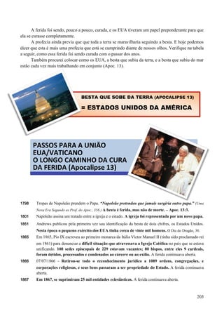 203
A ferida foi sendo, pouco a pouco, curada, e os EUA tiveram um papel preponderante para que
ela se curasse completamente.
A profecia ainda previa que que toda a terra se maravilharia seguindo a besta. E hoje podemos
dizer que esta é mais uma profecia que está se cumprindo diante de nossos olhos. Verifique na tabela
a seguir, como essa ferida foi sendo curada com o passar dos anos.
Também procurei colocar como os EUA, a besta que subiu da terra, e a besta que subiu do mar
estão cada vez mais trabalhando em conjunto (Apoc. 13).

1798 Tropas de Napoleão prendem o Papa. “Napoleão pretendeu que jamais surgiria outro papa.” (Uma
Nova Era Segundo as Prof. do Apoc., 356.) A besta é ferida, mas não de morte. – Apoc. 13:3.
1801 Napoleão assina um tratado entre a igreja e o estado. A igreja foi representada por um novo papa.
1851 Andrews publicou pela primeira vez sua identificação da besta de dois chifres, os Estados Unidos.
Nesta época o pequeno exército dos EUA tinha cerca de vinte mil homens. O Dia do Dragão, 30.
1865 Em 1865, Pio IX escreveu ao primeiro monarca da Itália Víctor Manuel II (tinha sido proclamado rei
em 1861) para denunciar a difícil situação que atravessava a Igreja Católica no país que se estava
unificando. 108 sedes episcopais de 229 estavam vacantes; 80 bispos, entre eles 9 cardeais,
foram detidos, processados e condenados ao cárcere ou ao exílio. A ferida continuava aberta.
1866 07/07/1866 - Retirou-se todo o reconhecimento jurídico a 1089 ordens, congregações, e
corporações religiosas, e seus bens passaram a ser propriedade do Estado. A ferida continuava
aberta.
1867 Em 1867, se suprimiram 25 mil entidades eclesiásticas. A ferida continuava aberta.
PASSOS PARA A UNIÃO
EUA/VATICANO
O LONGO CAMINHO DA CURA
DA FERIDA (Apocalipse 13)
BESTA QUE SOBE DA TERRA (APOCALIPSE 13)
= ESTADOS UNIDOS DA AMÉRICA
 