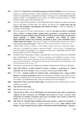 204
1870 20/09/1870 - Tropas fiéis ao rei da Itália ocuparam os Estados Pontifícios. Pio IX se encerrou no
Vaticano e se declarou prisioneiro. O Papa considerava uma injustiça histórica a maneira em que
tinham sido expropriadas as propriedades da Igreja e temia que com a independência temporária
perdesse também sua independência para exercer seu trabalho espiritual universal. A ferida
continuava aberta e parecia que não haveria cura.
1871 Em 1871, o Papa Pio IX pronunciou o «Non Expedit» pelo qual se impedia aos católicos tomar parte
ativa na vida política da Itália unida. Em concreto, não deviam votar. Surgiu assim uma das
divisões mais profundas experimentadas pela história da Itália. A besta de Apocalipse 13
começava a se movimentar.
1929 Pactos de Latrão de 1929 entre o Reino da Itália e a Santa Sé, nos quais se resolveu a conciliação
entre o Estado e a Igreja católica. Aqueles pactos garantiram a reconstrução do Estado
Pontifício, marcando os limites atuais da Cidade do Vaticano. Os dois Estados reconheceram a
mútua soberania. A religião católica foi reconhecida como religião de Estado.
Benito Mussolini assinou uma concordata, garantindo ao papa a plena autoridade sobre a
Cidade-Estado do Vaticano. “Mais uma vez, o papa era tanto um monarca quanto um sacerdote.
Estava sendo curada a ferida mortal.” (Apoc. 13:3) Uma Nova Era Segundo as Prof. do Apoc., 356.
1933 “Quando Hitler tornou-se o Führer, os EUA tinham o décimo sexto maior exército do mundo –
menor que o da Espanha, da Turquia e mesmo da Polônia.” O Dia do Dragão, 31. Não parecia ser
possível a profecia de Apocalipse 13 se cumprir de acordo com a interpretação que Ellen White
havia colocado em seu livro “O Grande Conflito”.
1951 Presidente Harry Truman pede ao Senado a aprovação para o ato em que nomeava um embaixador
para a Cidade-Estado do Vaticano. “A América mergulhou num turbilhão de protesto e agonia.
Dificilmente um único grupo protestante do país terá deixado de expressar formalmente – e por
vezes de modo acrimonioso – a sua oposição, de forma que o Presidente retirou sua proposta.” Uma
Nova Era Segundo as Prof. do Apoc., 357.
1961 EUA declara constitucionais leis estaduais que obriguem o fechamento do comércio aos domingos.
1962 Papa João XXIII no Concílio Vaticano II começa a chamar os protestantes de “irmãos
separados” em vez de “hereges”. Inicia-se o processo de aproximação. (1962 a 1965)
1964 21/11/1964 – Segundo Concílio do Vaticano inicia a aproximação entre a Igreja Católica
Romana e as igrejas protestantes. Alguns dos documentos formulados neste concílio, como o
Decreto do Ecumenismo (Unitatis Redintergratio), tem decididamente inaugurado uma nova ênfase
dos contatos e um entendimento mútuo, tanto a nível oficial como a níveis regionais.
1966 Papa Paulo VI fala na sede das Nações Unidas. O presidente dos EUA, Lyndon Johnson visitou o
pontífice em seu hotel.
1978 João Paulo II é eleito Papa.
1979 Papa João Paulo II visita os EUA.
1981 “Em fevereiro de 1981, cerca de 280 delegados, que representavam quase todas as organizações
religiosas do país, reuniram-se em Washington para queixar-se de que o governo estava
interferindo nas atividades eclesiásticas mais do que em qualquer outra ocasião na história da
nação.” Uma Nova Era Segundo as Prof. do Apoc., 357.
1982 João Paulo II e Ronald Reagan trabalham juntos para apressar a queda do Comunismo. A
revista Time de 24/02/92 publicou a seguinte manchete em sua capa: “Santa Aliança: Como
Reagan e o Papa Conspiraram para Ajudar o Movimento Polonês Solidariedade, e Apressar a
 