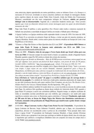 206
uma entrevista, depois reproduzida em outros periódicos, como os italianos Gente e La Stampa e o
mexicano El Universal, revelando os novos conceitos católicos em relação às mensagens ditadas
pelos espíritos depois da morte carnal. Padre Gino Concetti, irmão da Ordem dos Franciscanos
Menores, considerado um dos mais competentes teólogos do Vaticano, admite ser possível
dialogar com os desencarnados. Segundo ele, o catecismo moderno ensina que “Deus permite
àqueles que vivem na dimensão ultraterrestre enviar mensagens para nos guiar em determinados
momentos da vida.”
1998 Papa João Paulo II publica a carta apostólica Dies Domini onde exalta a natureza essencial do
Sábado mas proclama a autoridade da Igreja Católica em mudar o Sábado para o Domingo.
1999 A Igreja Católica e as Igrejas ortodoxas estão separadas desde o cisma de 1054. Em maio de 1999,
João Paulo II se converteu no primeiro bispo de Roma a visitar um país de maioria ortodoxa, ao
chegar à Romênia. Desde então, visitou outros países de maioria ortodoxa na Europa do Leste e nas
Repúblicas ex-Soviéticas.
2000 “Clinton e o Papa São Eleitos os Mais Queridos dos EUA em 2000” - O presidente Bill Clinton e o
papa João Paulo II foram os homens mais admirados nos EUA em 2000. Fonte:
www.uol.com.br/folha/mundo/ult94u16203.shl
2000 Março de 2000 – Primeira visita de um papa à Terra Santa desde que Israel voltou para sua
terra em 1948. O Vaticano sempre foi muito hostil a Israel e ao judaismo, desde a Segunda Guerra
Mundial, quando o papa Pio XII omitiu-se diante dos crimes dos nazistas.
“O papa pregou um Sermão na Montanha... Mais de 80.000 pessoas assistiram a missa papal em um
sítio que algumas vezes parecia um festival de Rock religioso, com jovens de mais de 80 países,
tocando violões e tamborins.” http://www.telegraph.co.uk/, sábado, 25 de março de 2000, Ed. 1765.
Nesta visita o papa usou um crucifixo vergado com a figura distorcida de Cristo. "Após o encontro
com Arafat, o papa viajou em seu veículo blindado, chamado 'papamóvel' para a Praça da
Manjedoura, em Belém para uma calorosa recepção no tradicional sítio do nascimento de Cristo...
Quando o som do órgão indicou o início da Missa, ele apoiou-se em seu cetro de prata, encurvando
sua cabeça em uma solene oração." Associated Press World News, Jocelyn Noveck, 22/3/2000.
Essa referência ao "cetro de prata" do papa é o crucifixo satânico que ele carrega desde o
início do seu papado. É o símbolo do Anticristo criado pelos satanistas praticantes de magia negra
no ano 666 [conforme descrito pelo autor católico Piers Compton, em seu livro The Broken Cross:
Hidden Hand in the Vatican, Channel Islands, Neville Spearman, 1981, pg 72].
Um outro símbolo satânico também foi usado desta vez, a cruz invertida no encosto da cadeira usada
pelo Papa. Os católicos fiéis ajoelham-se diante desse símbolo do Anticristo desde 1963, quando o
papa Paulo VI começou a usá-lo nas cerimônias públicas. Naquele tempo, os adeptos ocultistas de
todas as sociedades secretas perceberam que esse símbolo, que começara a ser usado pelo papa
significava somente uma coisa: os Iluministas agora controlam o Vaticano! Finalmente, após mais
de 200 anos de luta, as forças da Magia Negra dos Mestres dos Iluministas controlavam o
Vaticano, tomando-o dos praticantes de Magia Branca que mantiveram o poder desde o tempo
de Constantino.
2001 21/03/2001 - Bispo Luterano Aceita o Papa Como Porta-Voz da Cristandade. O presidente da
Igreja Luterana da Baviera, bispo Johannes Friedrich, admitiu que o Papa, em circunstâncias
específicas, devesse ser reconhecido como o porta-voz da cristandade. “Essa posição daria mais
força à igreja Cristã.” O presidente da Federação Luterana Mundial, o bispo alemão Christian
Krause, alertou que a proposta é um tema que restringe ao âmbito da Igreja alemã, mas ele acha que
é importante que católicos e evangélicos trabalhem mais em conjunto em temas do campo ético e
social. Fonte: www.msmtnews.com.br/
 