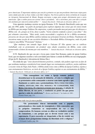 210
povo Americano. É importante enfatizar que esta foi a primeira vez que um presidente Americano viajou para
outra cidade para dar as boas vindas a um líder religioso. Nas breves palavras desta cerimônia de recepção
no Aeroporto Internacional de Miami, Reagan encorajou o papa para pregar abertamente para o povo
americano. „Que o senhor possa nos exortar‟ disse o presidente, „nós o ouviremos, pois com todo o coração
nós anelamos por uma terra ainda melhor‟.” - Samuele Bacchiochi - Publicado em Adventists Affirm, vol. 7.
Uma aparente mudança ocorreu na igreja Romana. O Pr. Samuele Bacchiochi conta que seu
pai, em 1941, pediu “ao padre da paróquia para explicar algumas das coisas que ele estava lendo
na Bíblia que um amigo Valdense lhe emprestou, o padre persuadiu meu pai para que ele deixasse a
Bíblia com ele, porque ao lê-la, disse o padre, "traria somente confusão e pesar a sua alma." Seu
pai relutante concordou. “Mais tarde, sentiu necessidade e urgência de ler a Bíblia novamente,
procurou em vão por uma Bíblia católica italiana nas principais livrarias em Roma. Finalmente ele
encontrou numa secção de um escritório Britânico e Sociedade Bíblica Estrangeira, onde ele pode
comprar uma Bíblia "Protestante" Italiana.”
“Que mudança tem tomado lugar desde o Vaticano II! Não apenas tem os católicos
trabalhado com os protestantes em produzir uma edição ecumênica da Bíblia, como estão
promovendo a leitura da mesma por seus membros.”- Samuele Bacchiochi - Publicado em Adventists Affirm,
vol. 7.
O Pr. Bachiochi diz que seu pai o levou para visitar Don Romano, padre da igreja Católica
local, que em algumas ocasiões o tem convidado para liderar o estudo da Bíblia em sua congregação.
(O pai do Pr. Bachiochi é Adventista do Sétimo Dia.)
Ele ainda diz que “estes desenvolvimentos positivos, contudo, não podem cegar-nos ao fato de
que nenhuma mudança considerável tem tomado lugar nos ensinamentos católicos, assim confirmou
a recente visita do Papa João Paulo. A Bíblia ainda resta como a Bíblia da Igreja Católica, sujeita a
seus ensinamentos históricos, ao invés de a Igreja Católica sujeitar-se aos ensinamentos da Bíblia.”
- Samuele Bacchiochi - Publicado em Adventists Affirm, vol. 7.
Note como tudo isso já estava predito.
“Não conseguimos ver como a Igreja romana poderá
desembaraçar-se da acusação de idolatria. ...E esta é a religião que
os protestantes estão começando a encarar com tanto agrado e que
finalmente se unirá com o protestantismo. EESSTTAA UUNNIIÃÃOO NNÃÃOO SSEERRÁÁ,,
PPOORRÉÉMM,, EEFFEETTUUAADDAA PPOORR UUMMAA MMUUDDAANNÇÇAA NNOO CCAATTOOLLIICCIISSMMOO,, PPOOIISS
RROOMMAA NNÃÃOO MMUUDDAA.. ÉÉ OO PPRROOTTEESSTTAANNTTIISSMMOO QQUUEE MMUUDDAARRÁÁ.. A adoção de
idéias liberais, de sua parte, o conduzirá ao ponto em que possa
apertar a mão do catolicismo.” - Review and Herald, 1º de Junho de 1886 -
Eventos Finais, pág. 114.
“Os protestantes têm-se intrometido com o papado,
patrocinando-o; têm usado de transigência e feito concessões que
os próprios romanistas se surpreendem de ver e não
compreendem. Os homens cerram os olhos ao verdadeiro caráter
do romanismo, e aos perigos que se devem recear com a sua
supremacia. O povo necessita ser despertado a fim de resistir aos
avanços deste perigosíssimo inimigo da liberdade civil e religiosa.”
- O Grande Conflito, pág. 566.
 