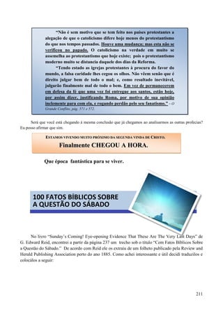 211
Será que você está chegando à mesma conclusão que já chegamos ao analisarmos as outras profecias?
Eu posso afirmar que sim.
Que época fantástica para se viver.


No livro “Sunday‟s Coming! Eye-opening Evidence That These Are The Very Last Days” de
G. Edward Reid, encontrei a partir da página 237 um trecho sob o título “Cem Fatos Bíblicos Sobre
a Questão do Sábado.” De acordo com Reid ele os extraíu de um folheto publicado pela Review and
Herald Publishing Association perto do ano 1885. Como achei interessante e útil decidí traduzilos e
colocálos a seguir:
“Não é sem motivo que se tem feito nos países protestantes a
alegação de que o catolicismo difere hoje menos do protestantismo
do que nos tempos passados. Houve uma mudança; mas esta não se
verificou no papado. O catolicismo na verdade em muito se
assemelha ao protestantismo que hoje existe; pois o protestantismo
moderno muito se distancia daquele dos dias da Reforma.
“Tendo estado as igrejas protestantes à procura do favor do
mundo, a falsa caridade lhes cegou os olhos. Não vêem senão que é
direito julgar bem de todo o mal; e, como resultado inevitável,
julgarão finalmente mal de todo o bem. Em vez de permanecerem
em defesa da fé que uma vez foi entregue aos santos, estão hoje,
por assim dizer, justificando Roma, por motivo de sua opinião
inclemente para com ela, e rogando perdão pelo seu fanatismo.” - O
Grande Conflito, pág. 571 e 572.
EESSTTAAMMOOSS VVIIVVEENNDDOO MMUUIITTOO PPRRÓÓXXIIMMOO DDAA SSEEGGUUNNDDAA VVIINNDDAA DDEE CCRRIISSTTOO..
FFiinnaallmmeennttee CCHHEEGGOOUU AA HHOORRAA..
100 FATOS BÍBLICOS SOBRE
A QUESTÃO DO SÁBADO
 