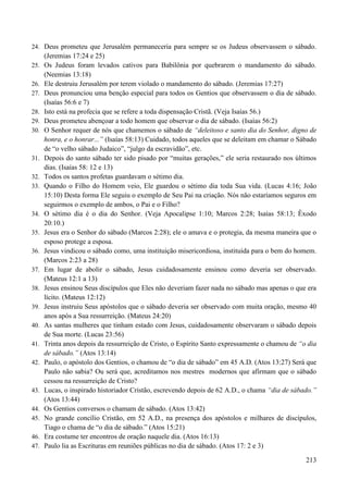 213
24. Deus prometeu que Jerusalém permaneceria para sempre se os Judeus observassem o sábado.
(Jeremias 17:24 e 25)
25. Os Judeus foram levados cativos para Babilônia por quebrarem o mandamento do sábado.
(Neemias 13:18)
26. Ele destruiu Jerusalém por terem violado o mandamento do sábado. (Jeremias 17:27)
27. Deus pronunciou uma benção especial para todos os Gentios que observassem o dia de sábado.
(Isaías 56:6 e 7)
28. Isto está na profecia que se refere a toda dispensação Cristã. (Veja Isaías 56.)
29. Deus prometeu abençoar a todo homem que observar o dia de sábado. (Isaías 56:2)
30. O Senhor requer de nós que chamemos o sábado de “deleitoso e santo dia do Senhor, digno de
honra, e o honrar...” (Isaías 58:13) Cuidado, todos aqueles que se deleitam em chamar o Sábado
de “o velho sábado Judaico”, “julgo da escravidão”, etc.
31. Depois do santo sábado ter sido pisado por “muitas gerações,” ele seria restaurado nos últimos
dias. (Isaías 58: 12 e 13)
32. Todos os santos profetas guardavam o sétimo dia.
33. Quando o Filho do Homem veio, Ele guardou o sétimo dia toda Sua vida. (Lucas 4:16; João
15:10) Desta forma Ele seguiu o exemplo de Seu Pai na criação. Nós não estaríamos seguros em
seguirmos o exemplo de ambos, o Pai e o Filho?
34. O sétimo dia é o dia do Senhor. (Veja Apocalipse 1:10; Marcos 2:28; Isaías 58:13; Êxodo
20:10.)
35. Jesus era o Senhor do sábado (Marcos 2:28); ele o amava e o protegia, da mesma maneira que o
esposo protege a esposa.
36. Jesus vindicou o sábado como, uma instituição misericordiosa, instituída para o bem do homem.
(Marcos 2:23 a 28)
37. Em lugar de abolir o sábado, Jesus cuidadosamente ensinou como deveria ser observado.
(Mateus 12:1 a 13)
38. Jesus ensinou Seus discípulos que Eles não deveriam fazer nada no sábado mas apenas o que era
lícito. (Mateus 12:12)
39. Jesus instruiu Seus apóstolos que o sábado deveria ser observado com muita oração, mesmo 40
anos após a Sua ressurreição. (Mateus 24:20)
40. As santas mulheres que tinham estado com Jesus, cuidadosamente observaram o sábado depois
de Sua morte. (Lucas 23:56)
41. Trinta anos depois da ressurreição de Cristo, o Espírito Santo expressamente o chamou de “o dia
de sábado.” (Atos 13:14)
42. Paulo, o apóstolo dos Gentios, o chamou de “o dia de sábado” em 45 A.D. (Atos 13:27) Será que
Paulo não sabia? Ou será que, acreditamos nos mestres modernos que afirmam que o sábado
cessou na ressurreição de Cristo?
43. Lucas, o inspirado historiador Cristão, escrevendo depois de 62 A.D., o chama “dia de sábado.”
(Atos 13:44)
44. Os Gentios conversos o chamam de sábado. (Atos 13:42)
45. No grande concílio Cristão, em 52 A.D., na presença dos apóstolos e milhares de discípulos,
Tiago o chama de “o dia de sábado.” (Atos 15:21)
46. Era costume ter encontros de oração naquele dia. (Atos 16:13)
47. Paulo lia as Escrituras em reuniões públicas no dia de sábado. (Atos 17: 2 e 3)
 