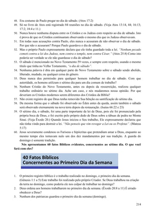 214
48. Era costume de Paulo pregar no dia de sábado. (Atos 17:2)
49. Só no livro de Atos está registrado 84 reuniões no dia de sábado. (Veja Atos 13:14, 44; 16:13;
17:2; 18:4 e 11.)
50. Nunca houve nenhuma disputa entre os Cristãos e os Judeus com respeito ao dia de sábado. Isto
é prova de que os Cristãos continuaram observando o mesmo dia que os Judeus observavam.
51. Em todas suas acusações contra Paulo, eles nunca o acusaram de não observar o dia de sábado.
Por que não o acusaram? Porque Paulo guardava o dia de sábado.
52. Mas o próprio Paulo expressamente declara que ele tinha guardado toda a lei. “Nenhum pecado
cometi contra a lei dos Judeus, nem contra o templo, nem contra César.” (Atos 25:8) Como isto
poderia ser verdade se ele não guardasse o dia de sábado?
53. O sábado é mencionado no Novo Testamento 59 vezes, e sempre com respeito, usando o mesmo
título que tinha no Velho Testamento, “o dia de sábado”.
54. Nenhuma palavra é dita em qualquer parte do Novo Testamento sobre o sábado sendo abolido,
liberado, mudado, ou qualquer coisa do gênero.
55. Deus nunca deu permissão para qualquer homem trabalhar no dia de sábado. Com que
autoridade, os homens utilizam o sétimo dia para um dia comum de trabalho?
56. Nenhum Cristão do Novo Testamento, antes ou depois da ressurreição, realizou qualquer
trabalho ordinário no sétimo dia. Ache um caso, e nós mudaremos nossa opinião. Por que
deveriam os Cristãos modernos serem diferentes dos Cristãos da Bíblia?
57. Não existe registro de que Deus tenha removido Sua bênção ou santificação do sétimo dia.
58. Da mesma forma que o sábado foi observado no Éden antes da queda, assim também o sábado
será observado eternamente na nova terra depois da restauração. (Isaías 66:22 e 23)
59. O sétimo dia, o sábado, foi uma parte importante da lei de Deus, pois ele foi pronunciado pela
própria boca de Deus, e foi escrito pelo próprio dedo de Deus sobre a tábuas de pedra no Monte
Sinai. (Veja Êxodo 20.) Quando Jesus iniciou o Seu trabalho, Ele expressamente declarou que
não tinha vindo para destruir a lei. “Não penseis que vim revogar a Lei ou os Profetas”. (Mateus
5:17)
60. Jesus severamente condenou os Fariseus e hipócritas que pretendiam amar a Deus, enquanto ao
mesmo tempo eles tornavam nulo um dos dez mandamentos por sua tradição. A guarda do
domingo é somente tradição.
Nós apresentamos 60 fatos Bíblicos evidentes, concernentes ao sétimo dia. O que você
fará com eles?
1. O primeiro registro bíblico é o trabalho realizado no domingo, o primeiro dia da semana.
(Gênesis 1:1 a 5) Este trabalho foi realizado pelo próprio Criador. Se Deus trabalhou na criação
da terra no domingo, como poderia ele nos culpar de trabalhar no domingo?
2. Deus ordena aos homens trabalharem no primeiro dia da semana. (Êxodo 20:8 a 11) É errado
obedecer a Deus?
3. Nenhum dos patriarcas guardou o primeiro dia da semana (domingo).
40 Fatos Bíblicos
Concernentes ao Primeiro Dia da Semana
 