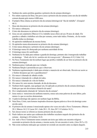 215
4. Nenhum dos santos profetas guardou o primeiro dia da semana (domingo).
5. Por ordem expressa de Deus, Seu povo usou o primeiro dia da semana como um dia de trabalho
comum durante pelo menos 4.000 anos.
6. O próprio Deus chama ao primeiro dia da semana (domingo) de “dia de trabalho”. (Ezequiel
46:1)
7. Deus não descansou no primeiro dia da semana (domingo).
8. Ele nunca o abençoou.
9. Cristo não descansou no primeiro dia da semana (domingo).
10. Jesus era um carpinteiro (Marcos 6:3) e trabalho nesse ofício até aos 30 anos de idade. Ele
guardou o sábado e trabalhou seis dias por semana, como tudo indica. Portanto, ele fez muito
trabalho árduo no domingo.
11. Os apóstolos trabalharam da mesma forma.
12. Os apóstolos nunca descansaram no primeiro dia da semana (domingo).
13. Cristo nunca abençoou o primeiro dia da semana (domingo).
14. O domingo nunca foi abençoado por nenhuma autoridade divina.
15. O domingo nunca foi santificado.
16. Nenhuma lei foi dada para ordenar a guarda do domingo, portanto não é transgressão trabalhar
no domingo. “Onde não há lei, também não há transgressão”. (Romanos 4:15; I João 3:4)
17. No Novo Testamento não há nenhum lugar que proíba o trabalho de ser feito no primeiro dia da
semana (domingo).
18. Nenhuma pena é indicada para sua violação.
19. Nenhuma bênção é prometida aos que o observam.
20. Nenhuma regulamentação é dada para orientar a maneira de ser observado. Deveria ser assim se
o Senhor desejasse que nós o guardássemos?
21. Ele nunca é chamado de sábado cristão.
22. Ele nunca é chamado de o sábado de todos.
23. Ele nunca é chamado de o dia do Senhor.
24. Ele nunca foi, nem mesmo chamado, de dia de descanso.
25. Nenhum título sagrado, seja qualquer um, foi aplicado ao primeiro dia da semana (domingo).
Então por que nós deveríamos chamá-lo de santo?
26. Ele é simplesmente chamado de “primeiro dia da semana”.
27. Jesus nunca o mencionou de nenhuma maneira, nunca saiu estas palavras de seus lábios, pelo
menos é o que os escritos demonstram.
28. A palavra domingo não aparece em nenhum lugar da Bíblia.
29. Nem Deus, Cristo, nem homens inspirados disseram alguma palavra a favor do domingo como
um dia santo.
30. O primeiro dia da semana é mencionado apenas oito vezes em todo o Novo Testamento. (Mateus
28:1; Marcos 16:2, 9; Lucas 24:1; João 20:1, 19; Atos 20:7; I Coríntios 16:2.)
31. Seis desses textos se referem ao mesmo primeiro dia da semana.
32. Paulo indicou aos santos que cuidassem dos trabalhos seculares naquele dia (primeiro dia da
semana – domingo). (I Coríntios 16:2)
33. Em todo o Novo Testamento temos somente um texto que indica um encontro religioso
ocorrendo no primeiro dia da semana, e mesmo assim, foi um encontro à noite. (Atos 20:5 a 12)
34. Não existe nenhuma indicação que sustente ter existido um encontro antes ou depois daquele.
 