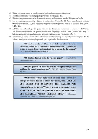 216
35. Não era costume deles se reunirem no primeiro dia da semana (domingo).
36. Não havia nenhuma ordenança para partirem o pão naquele dia.
37. Nós temos apenas um registro de somente uma ocasião em que isso foi feito. (Atos 20:7)
38. Isto aconteceu em uma noite – depois da meia-noite. (Versos 7 a 11) Jesus a celebrou na noite de
Quinta-feira (Lucas 22), e os discípulos alguma vezes chegaram a realizá-la todos os dias. (Atos
2:42 a 46)
39. A Bíblia em nenhum lugar diz que o primeiro dia da semana comemora a ressurreição de Cristo.
Isto é tradição de homens, os quais tornaram sem força legal a lei de Deus. (Mateus 15:1 a 9). O
batismo comemora o sepultamento e a ressurreição de Jesus. (Romanos 6:3 a 5)
40. Finalmente, o Novo Testamento é totalmente silente com respeito a qualquer mudança do dia de
Sábado ou alguma santificação passada para o primeiro dia da semana.
“O sinal, ou selo, de Deus é revelado na observância do
sábado do sétimo dia – o memorial divino da criação... A marca da
besta é o oposto disso – a observância do primeiro dia da semana.”
– 3TS, 232 (1904) Eventos Finais, pág. 192.
“O sinal da besta é o dia de repouso papal.” – Ev, 234 (1899))
Eventos Finais, pág. 192.
“Os que querem ter o selo de Deus na testa precisam guardar
o sábado do quarto mandamento.” – 7BC, 970 (1899)) Eventos Finais,
pág. 189.
“Os homens poderão apresentar um ardil após o outro, e o
inimigo procurará desviar as almas da verdade, mas TTOODDOOSS OOSS
QQUUEE CCRRÊÊEEMM QQUUEE OO SSEENNHHOORR TTEEMM FFAALLAADDOO PPOORR
IINNTTEERRMMÉÉDDIIOO DDAA IIRRMMÃÃ WWHHIITTEE,, EE LLHHEE TTEEMM DDAADDOO UUMMAA
MMEENNSSAAGGEEMM,, EESSTTAARRÃÃOO LLIIVVRREESS DDOOSS MMUUIITTOOSS EEMMBBUUSSTTEESS
QQUUEE SSUURRGGIIRRÃÃOO NNEESSTTEESS ÚÚLLTTIIMMOOSS DDIIAASS..”” -- Mensagens
Escolhidas, vol. 3, pág. 83 – Eventos Finais, pág. 40.
 