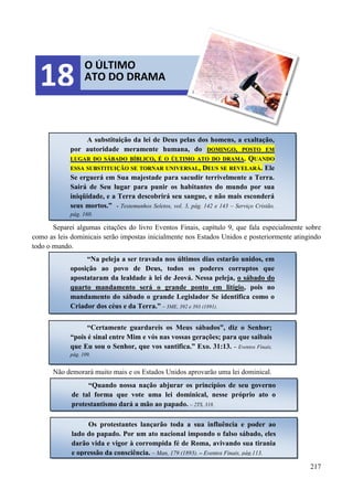 217
Separei algumas citações do livro Eventos Finais, capítulo 9, que fala especialmente sobre
como as leis dominicais serão impostas inicialmente nos Estados Unidos e posteriormente atingindo
todo o mundo.
Não demorará muito mais e os Estados Unidos aprovarão uma lei dominical.
O ÚLTIMO
ATO DO DRAMA18
A substituição da lei de Deus pelas dos homens, a exaltação,
por autoridade meramente humana, do DDOOMMIINNGGOO,, PPOOSSTTOO EEMM
LLUUGGAARR DDOO SSÁÁBBAADDOO BBÍÍBBLLIICCOO,, ÉÉ OO ÚÚLLTTIIMMOO AATTOO DDOO DDRRAAMMAA.. QQUUAANNDDOO
EESSSSAA SSUUBBSSTTIITTUUIIÇÇÃÃOO SSEE TTOORRNNAARR UUNNIIVVEERRSSAALL,, DDEEUUSS SSEE RREEVVEELLAARRÁÁ.. Ele
Se erguerá em Sua majestade para sacudir terrivelmente a Terra.
Sairá de Seu lugar para punir os habitantes do mundo por sua
iniqüidade, e a Terra descobrirá seu sangue, e não mais esconderá
seus mortos.” - Testemunhos Seletos, vol. 3, pág. 142 e 143 – Serviço Cristão,
pág. 160.
“Na peleja a ser travada nos últimos dias estarão unidos, em
oposição ao povo de Deus, todos os poderes corruptos que
apostataram da lealdade à lei de Jeová. Nessa peleja, o sábado do
quarto mandamento será o grande ponto em litígio, pois no
mandamento do sábado o grande Legislador Se identifica como o
Criador dos céus e da Terra.” – 3ME, 392 e 393 (1891).
“Certamente guardareis os Meus sábados”, diz o Senhor;
“pois é sinal entre Mim e vós nas vossas gerações; para que saibais
que Eu sou o Senhor, que vos santifica.” Exo. 31:13. – Eventos Finais,
pág. 109.
“Quando nossa nação abjurar os princípios de seu governo
de tal forma que vote uma lei dominical, nesse próprio ato o
protestantismo dará a mão ao papado. – 2TS, 318.
Os protestantes lançarão toda a sua influência e poder ao
lado do papado. Por um ato nacional impondo o falso sábado, eles
darão vida e vigor à corrompida fé de Roma, avivando sua tirania
e opressão da consciência. – Man, 179 (1893). – Eventos Finais, pág.113.
 