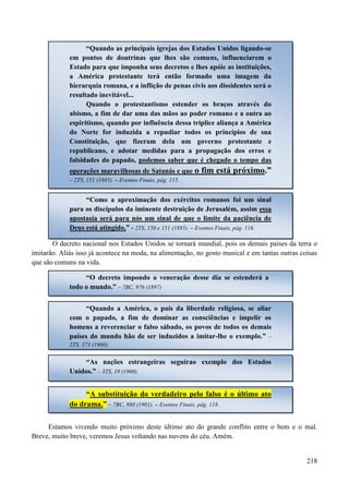 218
O decreto nacional nos Estados Unidos se tornará mundial, pois os demais países da terra o
imitarão. Aliás isso já acontece na moda, na alimentação, no gosto musical e em tantas outras coisas
que são comuns na vida.
.
Estamos vivendo muito próximo deste último ato do grande conflito entre o bem e o mal.
Breve, muito breve, veremos Jesus voltando nas nuvens do céu. Amém.
“Quando as principais igrejas dos Estados Unidos ligando-se
em pontos de doutrinas que lhes são comuns, influenciarem o
Estado para que imponha seus decretos e lhes apóie as instituições,
a América protestante terá então formado uma imagem da
hierarquia romana, e a inflição de penas civis aos dissidentes será o
resultado inevitável...
Quando o protestantismo estender os braços através do
abismo, a fim de dar uma das mãos ao poder romano e a outra ao
espiritismo, quando por influência dessa tríplice aliança a América
do Norte for induzida a repudiar todos os princípios de sua
Constituição, que fizeram dela um governo protestante e
republicano, e adotar medidas para a propagação dos erros e
falsidades do papado, podemos saber que é chegado o tempo das
operações maravilhosas de Satanás e que o fim está próximo.”
– 2TS, 151 (1885). – Eventos Finais, pág. 115.
“Como a aproximação dos exércitos romanos foi um sinal
para os discípulos da iminente destruição de Jerusalém, assim essa
apostasia será para nós um sinal de que o limite da paciência de
Deus está atingido.” - 2TS, 150 e 151 (1885). – Eventos Finais, pág. 116.
“O decreto impondo a veneração desse dia se estenderá a
todo o mundo.” – 7BC, 976 (1897)
“Quando a América, o país da liberdade religiosa, se aliar
com o papado, a fim de dominar as consciências e impelir os
homens a reverenciar o falso sábado, os povos de todos os demais
países do mundo hão de ser induzidos a imitar-lhe o exemplo.” –
2TS, 373 (1900).
“As nações estrangeiras seguirao exemplo dos Estados
Unidos.” – 3TS, 19 (1900).
“A substituição do verdadeiro pelo falso é o último ato
do drama.” – 7BC, 980 (1901). – Eventos Finais, pág. 118.
 