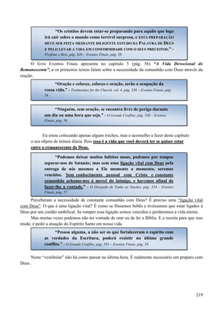 219
O livro Eventos Finais apresenta no capítulo 5 (pág. 56) “A Vida Devocional do
Remanescente”, e os primeiros textos falam sobre a necessidade da comunhão com Deus através da
oração.
Eu estou colocando apenas alguns trechos, mas o aconselho a fazer deste capítulo
o seu objeto de leitura diária. Pois eessssaa éé aa vviiddaa qquuee vvooccêê ddeevveerráá tteerr ssee qquuiisseerr eessttaarr
eennttrree oo rreemmaanneesscceennttee ddee DDeeuuss..
Perceberam a necessidade de constante comunhão com Deus? É preciso uma “ligação vital
com Deus”. O que é uma ligação vital? É como se fôssemos bebês e tivéssemos que estar ligados à
Deus por um cordão umbilical. Se romper essa ligação somos vencidos e perderemos a vida eterna.
Mas muitas vezes podemos não ter vontade de orar ou de ler a Bíblia. E a receita para que isso
mude, é pedir a atuação do Espírito Santo em nossa vida.
Neste “vestibular” não há como passar na última hora. É realmente necessário um preparo com
Deus.
“Os cristãos devem estar-se preparando para aquilo que logo
irá cair sobre o mundo como terrível surpresa, e EESSTTAA PPRREEPPAARRAAÇÇÃÃOO
DDEEVVEE SSEERR FFEEIITTAA MMEEDDIIAANNTTEE DDIILLIIGGEENNTTEE EESSTTUUDDOO DDAA PPAALLAAVVRRAA DDEE DDEEUUSS
EE PPEELLOO LLEEVVAARR AA VVIIDDAA EEMM CCOONNFFOORRMMIIDDAADDEE CCOOMM OO SSEEUUSS PPRREECCEEIITTOOSS.” -
Profetas e Reis, pág. 626 – Eventos Finais, pág. 58.
“Oração e esforço, esforço e oração, serão a ocupação da
vossa vida.” - Testimonies for the Church, vol. 4, pág. 538 – Eventos Finais, pág.
56.
“Ninguém, sem oração, se encontra livre de perigo durante
um dia ou uma hora que seja.” - O Grande Conflito, pág. 530 – Eventos
Finais, pág. 56.
“Podemos deixar muitos hábitos maus, podemos por tempos
separar-nos de Satanás; mas sem uma ligação vital com Deus pela
entrega de nós mesmos a Ele momento a momento, seremos
vencidos. Sem conhecimento pessoal com Cristo e constante
comunhão achamo-nos à mercê do inimigo, e havemos afinal de
fazer-lhe a vontade.” - O Desejado de Todas as Nações, pág. 324 – Eventos
Finais, pág. 57.
“Pessoa alguma, a não ser os que fortaleceram o espírito com
as verdades da Escritura, poderá resistir no último grande
conflito.” - O Grande Conflito, pág. 593 – Eventos Finais, pág. 58.
 