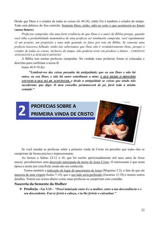 22
Desde que Deus é o criador de todas as coisas (Is 44:24), então Ele é também o criador do tempo.
Tudo está debaixo do Seu controle. Somente Deus, então, sabe ao certo o que acontecerá no futuro
(nosso futuro).
Profecias cumpridas são uma forte evidência de que Deus é o autor da Bíblia porque, quando
você olha a probabilidade matemática de uma profecia ser totalmente cumprida, você rapidamente
vê um projeto, um propósito e uma mão guiando os fatos por trás da Bíblia. Se somente uma
profecia houvesse falhado, então nós saberíamos que Deus não é verdadeiramente Deus, porque o
criador de todas as coisas, inclusive do tempo, não poderia errar em predizer o futuro. - CHRISTIAN
APOLOGETICS & RESEARCH MINISTRY .
A Bíblia tem muitas profecias cumpridas. Na verdade estas profecias foram aí colocadas e
descritas para confirmar a nossa fé.
Isaías 46:9-10 diz:
"Lembrai-vos das coisas passadas da antiguidade; que eu sou Deus e não há
outro, eu sou Deus, e não há outro semelhante a mim; EE QQUUEE DDEESSDDEE OO PPRRIINNCCÍÍPPIIOO
AANNUUNNCCIIOO OO QQUUEE HHÁÁ DDEE AACCOONNTTEECCEERR,, e desde a antiguidade as coisas que ainda não
sucederam; que digo: O meu conselho permanecerá de pé, farei toda a minha
vontade."
Se você estudar as profecias sobre a primeira vinda de Cristo irá perceber que todas elas se
cumpriram de forma precisa e impressionante.
Ao lermos o Salmo 22:12 a 18, que foi escrito aproximadamente mil anos antes de Jesus
nascer, perceberemos uma descrição antecipada da morte de Jesus Cristo. O interessante é que nesta
época a morte por crucifixão ainda não era conhecida.
Temos também a indicação do lugar do nascimento de Jesus (Miquéias 5:2), o fato de que ele
nasceria de uma virgem (Isaías 7:14), que o seu lado seria perfurado (Zacarias 12:10) e muitos outros
detalhes. Notem nos textos abaixo como estas profecias se cumpriram com exatidão.
Nasceria da Semente da Mulher
 Profecia - Gn 3:15 - “Porei inimizade entre ti e a mulher, entre a tua descendência e o
seu descendente. Este te ferirá a cabeça, e tu lhe ferirás o calcanhar.”
PROFECIAS SOBRE A
PRIMEIRA VINDA DE CRISTO2
 