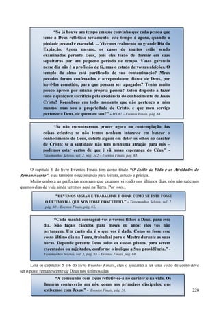 220
Como você respondeu a estas perguntas de Deus feitas através de sua mensageira?
Ainda há tempo para mudar suas respostas. Mas...
O capítulo 6 do livro Eventos Finais tem como título “O Estilo de Vida e as Atividades do
Remanescente”, e eu também o recomendo para leitura, estudo e prática.
Muito embora as profecias mostram que estamos vivendo nos últimos dias, nós não sabemos
quantos dias de vida ainda teremos aqui na Terra. Por isso...
Leia os capítulos 5 e 6 do livro Eventos Finais, eles o ajudarão a ter uma visão de como deve
ser o povo remanescente de Deus nos últimos dias.
“Se já houve um tempo em que convinha que cada pessoa que
teme a Deus refletisse seriamente, este tempo é agora, quando a
piedade pessoal é essencial. ... Vivemos realmente no grande Dia da
Expiação. Agora mesmo, os casos de muitos estão sendo
examinados perante Deus, pois eles terão de dormir em suas
sepulturas por um pequeno período de tempo. Vossa garantia
nesse dia não é a profissão de fé, mas o estado de vossas afeições. O
templo da alma está purificado de sua contaminação? Meus
pecados foram confessados e arrependo-me diante de Deus, por
havê-los cometido, para que possam ser apagados? Tenho muito
pouco apreço por minha própria pessoa? Estou disposto a fazer
todo e qualquer sacrifício pela excelência do conhecimento de Jesus
Cristo? Reconheço em todo momento que não pertenço a mim
mesmo, mas sou a propriedade de Cristo, e que meu serviço
pertence a Deus, de quem eu sou?” - MS 87 – Eventos Finais, pág. 64.
“Se não encontrarmos prazer agora na contemplação das
coisas celestes; se não temos nenhum interesse em buscar o
conhecimento de Deus, deleite algum em deter os olhos no caráter
de Cristo; se a santidade não tem nenhuma atração para nós –
podemos estar certos de que é vã nossa esperança do Céus.” -
Testemunhos Seletos, vol. 2, pág. 342 – Eventos Finais, pág. 65.
““DDEEVVEEMMOOSS VVIIGGIIAARR EE TTRRAABBAALLHHAARR EE OORRAARR CCOOMMOO SSEE EESSTTEE FFOOSSSSEE
OO ÚÚLLTTIIMMOO DDIIAA QQUUEE NNOOSS FFOOSSSSEE CCOONNCCEEDDIIDDOO..”” - Testemunhos Seletos, vol. 2,
pág. 60 – Eventos Finais, pág. 67.
“Cada manhã consagrai-vos e vossos filhos a Deus, para esse
dia. Não façais cálculos para meses ou anos; eles vos não
pertencem. Um curto dia é o que vos é dado. Como se fosse esse
vosso último dia na Terra, trabalhai para o Mestre durante as suas
horas. Deponde perante Deus todos os vossos planos, para serem
executados ou rejeitados, conforme o indique a Sua providência.” -
Testemunhos Seletos, vol. 3, pág. 93 – Eventos Finais, pág. 68.
“A comunhão com Deus refletir-se-á no caráter e na vida. Os
homens conhecerão em nós, como nos primeiros discípulos, que
estivemos com Jesus.” - Eventos Finais, pág. 56.
 