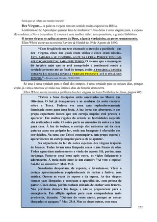 222
Será que se refere ao mundo inteiro?
Dez Virgens... A palavra virgem tem um sentido muito especial na Bíblia.
Lembram-se de Apocalipse quando fala de mulheres? Uma delas é uma virgem pura, a esposa
do cordeiro, a Nova Jerusalém. E a outra é uma mulher infiel, uma prostituta, a grande Babilônia.
O termo virgem se aplica ao povo de Deus, a igreja verdadeira, ao povo remanescente.
Ellen White escreveu na revista Review & Herald de 19 de Agosto de 1890:
Se esta é uma verdade para o final dos tempos, é uma verdade para os nossos dias, porque
como já vimos estamos vivendo nos últimos dias da história desta terra.
Ellen White assim reconta a parábola das dez virgens no livro Parábolas de Jesus, página 405:
“Com freqüência me tem chamado a atenção a parábola das
dez virgens, cinco das quais eram sábias e cinco eram néscias.
EESSTTAA PPAARRÁÁBBOOLLAA SSEE CCUUMMPPRRIIRRÁÁ AAOO PPÉÉ DDAA LLEETTRRAA.. PPOORRQQUUEE TTEEMM UUMMAA
AAPPLLIICCAAÇÇÃÃOO EESSPPEECCIIAALL PPAARRAA EESSTTEE TTEEMMPPOO.. O mesmo que a mensagem
do terceiro anjo que se está cumprindo e continuará sendo a
verdade presente até ao final do tempo, assim AA PPAARRÁÁBBOOLLAA DDAASS DDEEZZ
VVIIRRGGEENNSS ÉÉ EE SSEEGGUUIIRRÁÁ SSEENNDDOO AA VVEERRDDAADDEE PPRREESSEENNTTEE AATTÉÉ OO FFIINNAALL DDOOSS
TTEEMMPPOOSS..”” -- Review and Herald, 19/08/1890.
“Cristo e Seus discípulos estão assentados no Monte das
Oliveiras. O Sol já desapareceu e as sombras da noite crescem
sobre a Terra. Pode-se ver uma casa esplendorosamente
iluminada como para uma festa. A luz jorra das aberturas, e um
grupo expectante indica que um cortejo nupcial está prestes a
aparecer. Em muitas regiões do oriente as festividades nupciais
são realizadas à noite. O noivo parte ao encontro da noiva e a traz
para casa. À luz de tochas, o cortejo dos nubentes sai da casa
paterna para seu próprio lar, onde um banquete é oferecido aos
convidados. Na cena que Cristo contemplava, um grupo espera o
aparecimento do cortejo nupcial para a ele se ajuntar.
Na adjacência do lar da noiva esperam dez virgens trajadas
de branco. Todas levam uma lâmpada acesa e um frasco de óleo.
Todas aguardam ansiosamente a vinda do esposo. Há, porém, uma
tardança. Passa-se uma hora após outra, as vigias fatigam-se e
adormecem. À meia-noite ouve-se um clamor: "Aí vem o esposo!
Saí-lhe ao encontro!" Mat. 25:6.
Sonolentas despertam, de repente, e levantam-se. Vêem o
cortejo aproximando-se resplandecente de tochas e festivo, com
música. Ouvem as vozes do esposo e da esposa. As dez virgens
tomam suas lâmpadas e começam a aparelhá-las, com pressa de
partir. Cinco delas, porém, tinham deixado de encher seus frascos.
Não previram demora tão longa, e não se prepararam para a
emergência. Em aflição apelam para suas companheiras mais
prudentes, dizendo: "Dai-nos do vosso azeite, porque as nossas
lâmpadas se apagam." Mat. 25:8. Mas as cinco outras, com suas
 