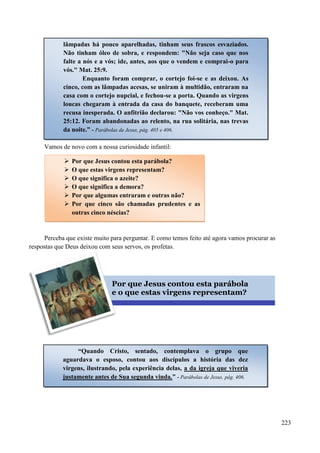 223
Vamos de novo com a nossa curiosidade infantil:
Perceba que existe muito para perguntar. E como temos feito até agora vamos procurar as
respostas que Deus deixou com seus servos, os profetas.
 Por que Jesus contou esta parábola?
 O que estas virgens representam?
 O que significa o azeite?
 O que significa a demora?
 Por que algumas entraram e outras não?
 Por que cinco são chamadas prudentes e as
outras cinco néscias?
Por que Jesus contou esta parábola
e o que estas virgens representam?
“Quando Cristo, sentado, contemplava o grupo que
aguardava o esposo, contou aos discípulos a história das dez
virgens, ilustrando, pela experiência delas, a da igreja que viveria
justamente antes de Sua segunda vinda.” - Parábolas de Jesus, pág. 406.
lâmpadas há pouco aparelhadas, tinham seus frascos esvaziados.
Não tinham óleo de sobra, e respondem: "Não seja caso que nos
falte a nós e a vós; ide, antes, aos que o vendem e comprai-o para
vós." Mat. 25:9.
Enquanto foram comprar, o cortejo foi-se e as deixou. As
cinco, com as lâmpadas acesas, se uniram à multidão, entraram na
casa com o cortejo nupcial, e fechou-se a porta. Quando as virgens
loucas chegaram à entrada da casa do banquete, receberam uma
recusa inesperada. O anfitrião declarou: "Não vos conheço." Mat.
25:12. Foram abandonadas ao relento, na rua solitária, nas trevas
da noite.” - Parábolas de Jesus, pág. 405 e 406.
 