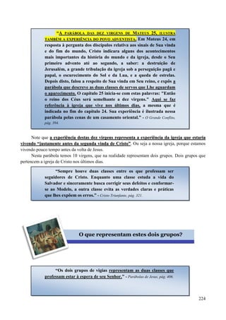 224
Note que aa eexxppeerriiêênncciiaa ddeessttaass ddeezz vviirrggeennss rreepprreesseennttaa aa eexxppeerriiêênncciiaa ddaa iiggrreejjaa qquuee eessttaarriiaa
vviivveennddoo ““jjuussttaammeennttee aanntteess ddaa sseegguunnddaa vviinnddaa ddee CCrriissttoo””.. Ou seja a nossa igreja, porque estamos
vivendo pouco tempo antes da volta de Jesus.
Nesta parábola temos 10 virgens, que na realidade representam dois grupos. Dois grupos que
pertencem a igreja de Cristo nos últimos dias.
“AA PPAARRÁÁBBOOLLAA DDAASS DDEEZZ VVIIRRGGEENNSS DDEE MMAATTEEUUSS 2255,, IILLUUSSTTRRAA
TTAAMMBBÉÉMM AA EEXXPPEERRIIÊÊNNCCIIAA DDOO PPOOVVOO AADDVVEENNTTIISSTTAA.. Em Mateus 24, em
resposta à pergunta dos discípulos relativa aos sinais de Sua vinda
e do fim do mundo, Cristo indicara alguns dos acontecimentos
mais importantes da história do mundo e da igreja, desde o Seu
primeiro advento até ao segundo, a saber: a destruição de
Jerusalém, a grande tribulação da igreja sob a perseguição pagã e
papal, o escurecimento do Sol e da Lua, e a queda de estrelas.
Depois disto, falou a respeito de Sua vinda em Seu reino, e expôs a
parábola que descreve as duas classes de servos que Lhe aguardam
o aparecimento. O capítulo 25 inicia-se com estas palavras: "Então
o reino dos Céus será semelhante a dez virgens." Aqui se faz
referência à igreja que vive nos últimos dias, a mesma que é
indicada no fim do capítulo 24. Sua experiência é ilustrada nessa
parábola pelas cenas de um casamento oriental.” - O Grande Conflito,
pág. 394.
“Sempre houve duas classes entre os que professam ser
seguidores de Cristo. Enquanto uma classe estuda a vida do
Salvador e sinceramente busca corrigir seus defeitos e conformar-
se ao Modelo, a outra classe evita as verdades claras e práticas
que lhes expõem os erros.” - Cristo Triunfante, pág. 321.
O que representam estes dois grupos?
“Os dois grupos de vigias representam as duas classes que
professam estar à espera de seu Senhor.” - Parábolas de Jesus, pág. 406.
 