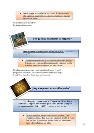 225
Você também está incluído aí?
Eu já descobri que estou.
Percebeu como vamos mais e mais identificando estas virgens?
São pessoas fantásticas. E eu acredito que faço parte deste grupo.
E você? Já se identificou dentro deste grupo também?
Vamos completar o perfil das dez virgens agora?
 OOss ddooiiss ggrruuppooss,, aass ddeezz vviirrggeennss,, ssããoo aa iiggrreejjaa ddee CCrriissttoo qquuee ddiizz
eessttaarr eessppeerraannddoo aa ssuuaa vvoollttaa.. OOuu sseejjaa,, ssããoo aaddvveennttiissttaass –– eessppeerraamm
oo aaddvveennttoo ddee JJeessuuss..
Por que são chamadas de virgens?
“São chamadas virgens porque professam fé pura.” - Parábolas
de Jesus, pág. 406.
 EEssttaass vviirrggeennss rreepprreesseennttaamm aass ppeessssooaass qquuee ffaazzeemm ppaarrttee ddaa iiggrreejjaa
ddee CCrriissttoo,, qquuee vviivveemm nnooss úúllttiimmooss ddiiaass,, eessttããoo eessppeerraannddoo aa vvoollttaa
ddee JJeessuuss ee pprrooffeessssaamm fféé ssoommeennttee eemm JJeessuuss CCrriissttoo..
O que representam as lâmpadas?
“As lâmpadas representam a Palavra de Deus. Diz o
salmista: "Lâmpada para os meus pés é a Tua palavra e, luz para
os meus caminhos." Sal. 119:105.” - Parábolas de Jesus, pág. 406.
 EEssttaass vviirrggeennss ssããoo oo ppoovvoo qquuee ffaazz ppaarrttee ddaa iiggrreejjaa ddee CCrriissttoo
vviivveennddoo nnooss úúllttiimmooss ddiiaass.. EElleess eessttããoo eessppeerraannddoo aa vvoollttaa ddee JJeessuuss..
EElleess tteemm uummaa fféé ggeennuuíínnaa eemm JJeessuuss ee eessttããoo ccoomm aa PPaallaavvrraa ddee
DDeeuuss,, aa BBííbblliiaa SSaaggrraaddaa nnaass mmããooss..
 