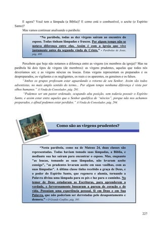 227
E agora? Você tem a lâmpada (a Bíblia)? E como está o combustível, o azeite (o Espírito
Santo)?
Mas vamos continuar analisando a parábola:
Percebem que hoje não notamos a diferença entre as virgens (os membros da igreja)? Mas na
parábola há dois tipos de virgens (de membros): as virgens prudentes, aquelas que todos nós
deveríamos ser; e as virgens néscias ou loucas. Estas virgens representam os preparados e os
despreparados, os vigilantes e os negligentes, os reais e os aparentes, os genuínos e os falsos.
“Ambos os grupos professam estar aguardando o retorno de seu Senhor. Assim são todos
adventistas, no mais amplo sentido do termo... Por algum tempo nenhuma diferença é vista por
olhos humanos.” A Vinda do Consolador, pág. 291.
“Podemos ser um pastor ordenado, ocupando alta posição, sem todavia possuir o Espírito
Santo, e assim estar entre aqueles que o Senhor qualifica de “néscios”, porque não nos achamos
preparados, e afinal podemos estar perdidos.” A Vinda do Consolador, pág. 294.
“Na parábola, todas as dez virgens saíram ao encontro do
esposo. Todas tinham lâmpadas e frascos. Por algum tempo não se
notava diferença entre elas. Assim é com a igreja que vive
justamente antes da segunda vinda de Cristo.” - Parábolas de Jesus,
pág. 408.
Como são as virgens prudentes?
“Nesta parábola, como na de Mateus 24, duas classes são
representadas. Todas haviam tomado suas lâmpadas, a Bíblia, e
mediante sua luz saíram para encontrar o esposo. Mas, enquanto
"as loucas, tomando as suas lâmpadas, não levaram azeite
consigo", "as prudentes levaram azeite em suas vasilhas, com as
suas lâmpadas". A última classe tinha recebido a graça de Deus, e
o poder do Espírito Santo, que regenera e alumia, tornando a
Palavra divina uma lâmpada para os pés e luz para o caminho. NNoo
tteemmoorr ddee DDeeuuss eessttuuddaarraamm aass EEssccrriittuurraass,, ppaarraa aapprreennddeerreemm aa
vveerrddaaddee,, ee ffeerrvvoorroossaammeennttee bbuussccaarraamm aa ppuurreezzaa ddee ccoorraaççããoo ee ddee
vviiddaa.. PPoossssuuííaamm uummaa eexxppeerriiêênncciiaa ppeessssooaall,, fféé eemm DDeeuuss ee eemm SSuuaa
PPaallaavvrraa, que não poderiam ser derrotadas pelo desapontamento e
demora.” - O Grande Conflito, pág. 395.
 