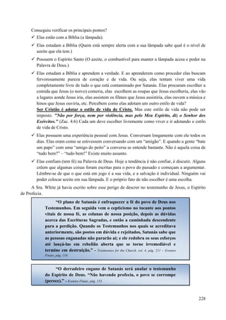 228
Conseguiu verificar os principais pontos?
 Elas estão com a Bíblia (a lâmpada).
 Elas estudam a Bíblia (Quem está sempre alerta com a sua lâmpada sabe qual é o nível de
azeite que ela tem.)
 Possuem o Espírito Santo (O azeite, o combustível para manter a lâmpada acesa e poder na
Palavra de Deus.)
 Elas estudam a Bíblia e aprendem a verdade. E ao aprenderem como proceder elas buscam
fervorosamente pureza de coração e de vida. Ou seja, elas tentam viver uma vida
completamente livre de tudo o que está contaminado por Satanás. Elas procuram escolher a
comida que Jesus (o noivo) comeria, elas escolhem as roupas que Jesus escolheria, elas vão
a lugares aonde Jesus iria, elas assistem os filmes que Jesus assistiria, elas ouvem a música e
hinos que Jesus ouviria, etc. Percebem como elas adotam um outro estilo de vida?
Ser Cristão é adotar o estilo de vida de Cristo. Mas este estilo de vida não pode ser
imposto. "Não por força, nem por violência, mas pelo Meu Espírito, diz o Senhor dos
Exércitos." (Zac. 4:6) Cada um deve escolher livremente como viver e ir adotando o estilo
de vida de Cristo.
 Elas possuem uma experiência pessoal com Jesus. Conversam longamente com ele todos os
dias. Elas oram como se estivessem conversando com um “amigão”. E quando a gente “bate
um papo” com uma “amigo do peito” a conversa se entende bastante. Não é aquela coisa de
“tudo bem?” – “tudo bem!” Existe muito assunto.
 Elas confiam (tem fé) na Palavra de Deus. Hoje a tendência é não confiar, é discutir. Alguns
crêem que algumas coisas foram escritas para o povo do passado e começam a argumentar.
Lêmbre-se de que o que está em jogo é a sua vida, e a salvação é individual. Ninguém vai
poder colocar azeite em sua lâmpada. E o próprio fato de não escolher é uma escolha.
A Sra. White já havia escrito sobre esse perigo de descrer no testemunho de Jesus, o Espírito
de Profecia.
“O plano de Satanás é enfraquecer a fé do povo de Deus nos
Testemunhos. Em seguida vem o cepticismo no tocante aos pontos
vitais de nossa fé, as colunas de nossa posição, depois as dúvidas
acerca das Escrituras Sagradas, e então a caminhada descendente
para a perdição. Quando os Testemunhos nos quais se acreditava
anteriormente, são postos em dúvida e rejeitados, Satanás sabe que
as pessoas enganadas não pararão aí; e ele redobra os seus esforços
até lançá-las em rebelião aberta que se torne irremediável e
termine em destruição.” - Testimonies for the Church, vol. 4, pág. 211 – Eventos
Finais, pág. 154.
“O derradeiro engano de Satanás será anular o testemunho
do Espírito de Deus. “Não havendo profecia, o povo se corrompe
(perece).” - Eventos Finais, pág. 153.
 