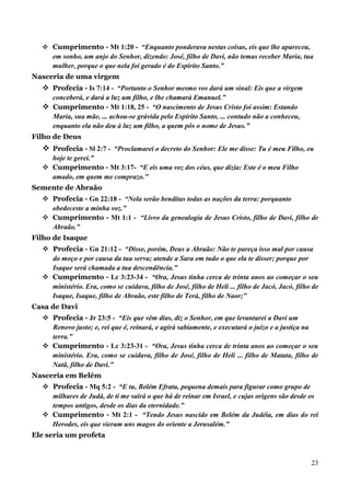 23
 Cumprimento - Mt 1:20 - “Enquanto ponderava nestas coisas, eis que lhe apareceu,
em sonho, um anjo do Senhor, dizendo: José, filho de Davi, não temas receber Maria, tua
mulher, porque o que nela foi gerado é do Espírito Santo.”
Nasceria de uma virgem
 Profecia - Is 7:14 - “Portanto o Senhor mesmo vos dará um sinal: Eis que a virgem
conceberá, e dará a luz um filho, e lhe chamará Emanuel.”
 Cumprimento - Mt 1:18, 25 - “O nascimento de Jesus Cristo foi assim: Estando
Maria, sua mãe, ... achou-se grávida pelo Espírito Santo, ... contudo não a conheceu,
enquanto ela não deu à luz um filho, a quem pôs o nome de Jesus.”
Filho de Deus
 Profecia - Sl 2:7 - “Proclamarei o decreto do Senhor: Ele me disse: Tu é meu Filho, eu
hoje te gerei.”
 Cumprimento - Mt 3:17- “E eis uma voz dos céus, que dizia: Este é o meu Filho
amado, em quem me comprazo.”
Semente de Abraão
 Profecia - Gn 22:18 - “Nela serão benditas todas as nações da terra: porquanto
obedeceste a minha voz.”
 Cumprimento - Mt 1:1 - “Livro da genealogia de Jesus Cristo, filho de Davi, filho de
Abraão.”
Filho de Isaque
 Profecia - Gn 21:12 - “Disse, porém, Deus a Abraão: Não te pareça isso mal por causa
do moço e por causa da tua serva; atende a Sara em tudo o que ela te disser; porque por
Isaque será chamada a tua descendência.”
 Cumprimento - Lc 3:23-34 - “Ora, Jesus tinha cerca de trinta anos ao começar o seu
ministério. Era, como se cuidava, filho de José, filho de Heli ... filho de Jacó, Jacó, filho de
Isaque, Isaque, filho de Abraão, este filho de Terá, filho de Naor;”
Casa de Davi
 Profecia - Jr 23:5 - “Eis que vêm dias, diz o Senhor, em que levantarei a Davi um
Renovo justo; e, rei que é, reinará, e agirá sabiamente, e executará o juízo e a justiça na
terra.”
 Cumprimento - Lc 3:23-31 - “Ora, Jesus tinha cerca de trinta anos ao começar o seu
ministério. Era, como se cuidava, filho de José, filho de Heli ... filho de Matata, filho de
Natã, filho de Davi.”
Nasceria em Belém
 Profecia - Mq 5:2 - “E tu, Belém Efrata, pequena demais para figurar como grupo de
milhares de Judá, de ti me sairá o que há de reinar em Israel, e cujas origens são desde os
tempos antigos, desde os dias da eternidade.”
 Cumprimento - Mt 2:1 - “Tendo Jesus nascido em Belém da Judéia, em dias do rei
Herodes, eis que vieram uns magos do oriente a Jerusalém.”
Ele seria um profeta
 