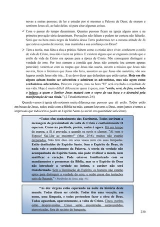 230
novas a outras pessoas; de ler e estudar por si mesmas a Palavra de Deus; de orarem e
sentirem Jesus ali, ao lado delas; só para citar algumas coisas.
 Com o passar do tempo desanimam. Quantas pessoas ficam na igreja alguns anos e na
primeira provação séria desanimam. Provações não faltam e podem ter certeza não faltarão.
Será que na hora mais negra da história dessa Terra poderemos ter a mesma atitude de Jó
que estava a ponto de morrer, mas mantinha a sua confiança em Deus?
 Têm a teoria, mas falta a elas a prática. Sabem como o cristão deve viver, conhecem o estilo
de vida de Cristo, mas não vivem na prática. E existem alguns que se enganam crendo que o
estilo de vida de Cristo era apenas para a época de Cristo. Não conseguem distinguir a
verdade do erro. Por isso comem a comida que Jesus não comeria (ou comem apenas
parecido); vestem-se com as roupas que Jesus não usaria, ouvem a música que Jesus não
ouviria, lêem a literatura que Jesus não leria, assistem ao que Jesus não assistiria, vão aos
lugares aonde Jesus não iria... E eu devo dizer que defendem que estão certas. Hoje em dia
alguns acham bonito ser adventista e admiram os adventistas, mas não agem como
verdadeiros adventistas. Parecem virgens, mas na hora “H” será revelado o resultado de
sua vida. Hoje é muito difícil diferenciar quem é quem, mas “então, será, de fato, revelado
o iníquo, a quem o Senhor Jesus matará com o sopro de sua boca e o destruirá pela
manifestação de sua vinda.” (2 Tessalonicenses 2:8)
Quando vamos à igreja não notamos muita diferença nas pessoas que ali estão. Todos estão
em busca de Jesus, todos estão com a Bíblia na mão, cantam louvores a Deus, oram juntos e temos a
impressão que todos têm o poder do Espírito Santo (o azeite em quantidade suficiente).
“Todos têm conhecimento das Escrituras. Todos ouviram a
mensagem da proximidade da volta de Cristo e confiantemente O
esperam. Como na parábola, porém, assim é agora. HHáá uumm tteemmppoo
ddee eessppeerraa;; aa fféé éé pprroovvaaddaa;; ee qquuaannddoo ssee oouuvviirr oo ccllaammoorr:: ""AAíí vveemm oo
EEssppoossoo!! SSaaíí--LLhhee aaoo eennccoonnttrroo!!"" ((MMaatt.. 2255::66)),, mmuuiittooss nnããoo eessttaarrããoo
pprreeppaarraaddooss.. NNããoo ttêêmm óólleeoo eemm sseeuuss vvaassooss nneemm eemm ssuuaass llââmmppaaddaass.
Estão destituídos do Espírito Santo. Sem o Espírito de Deus, de
nada vale o conhecimento da Palavra. A teoria da verdade não
acompanhada do Espírito Santo, não pode vivificar a mente, nem
santificar o coração. Pode estar-se familiarizado com os
mandamentos e promessas da Bíblia, mas se o Espírito de Deus
não introduzir a verdade no íntimo, o caráter não será
transformado. SSeemm aa iilluummiinnaaççããoo ddoo EEssppíírriittoo,, ooss hhoommeennss nnããoo eessttaarrããoo
aappttooss ppaarraa ddiissttiinngguuiirr aa vveerrddaaddee ddoo eerrrroo,, ee sseerrããoo pprreessaa ddaass tteennttaaççõõeess
ssuuttiiss ddee SSaattaannááss..”” -- Parábolas de Jesus, pág. 411.
“As dez virgens estão esperando na noite da história deste
mundo. Todas dizem ser cristãs. Todas têm uma vocação, um
nome, uma lâmpada, e todas pretendem fazer a obra de Deus.
Todas aguardam, aparentemente, a volta de Cristo. CCiinnccoo,, ppoorréémm,,
eessttããoo ddeesspprreevveenniiddaass.. CCiinnccoo sseerrããoo eennccoonnttrraaddaass ssuurrpprreeeennddiiddaass,,
aatteerrrroorriizzaaddaass,, ffoorraa ddoo rreecciinnttoo ddoo bbaannqquueettee..
 