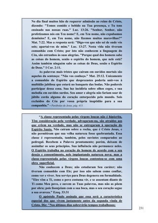 231
“A classe representada pelas virgens loucas não é hipócrita.
Têm consideração pela verdade, advogaram-na, são atraídos aos
que crêem na verdade, mas não se entregaram à operação do
Espírito Santo. Não caíram sobre a rocha, que é Cristo Jesus, e
não permitiram que sua velha natureza fosse quebrantada. Essa
classe é representada, também, pelos ouvintes comparados ao
pedregal. Recebem a Palavra prontamente; porém, deixam de
assimilar os seus princípios. Sua influência não permanece neles.
O Espírito trabalha no coração do homem de acordo com o seu
desejo e consentimento, nele implantando natureza nova; mas a
classe representada pelas virgens loucas contentou-se com uma
obra superficial.
Não conhecem a Deus; não estudaram Seu caráter; não
tiveram comunhão com Ele; por isso não sabem como confiar,
como ver e viver. Seu serviço para Deus degenera em formalidade.
"Eles vêm a Ti, como o povo costuma vir, e se assentam diante de
Ti como Meu povo, e ouvem as Tuas palavras, mas não as põem
por obra; pois lisonjeiam com a sua boca, mas o seu coração segue
a sua avareza." Ezeq. 33:31
O apóstolo Paulo assinala que essa será a característica
especial dos que vivem justamente antes da segunda vinda de
Cristo. Diz: "Nos últimos dias sobrevirão tempos trabalhosos;
No dia final muitos hão de requerer admissão ao reino de Cristo,
dizendo: "Temos comido e bebido na Tua presença, e Tu tens
ensinado nas nossas ruas." Luc. 13:26. "Senhor, Senhor, não
profetizamos nós em Teu nome? E, em Teu nome, não expulsamos
demônios? E, em Teu nome, não fizemos muitas maravilhas?"
Mat. 7:22. Mas a resposta será: "Digo-vos que não sei de onde vós
sois; apartai-vos de mim." Luc. 13:27. Nesta vida não tiveram
comunhão com Cristo; por isto não conhecem a linguagem do
Céu, são estranhos às suas alegrias. "Porque qual dos homens sabe
as coisas do homem, senão o espírito do homem, que nele está?
Assim também ninguém sabe as coisas de Deus, senão o Espírito
de Deus." I Cor. 2:11.
As palavras mais tristes que caíram em ouvidos mortais são
aquelas da sentença: "Não vos conheço." Mat. 25:12. Unicamente
a comunhão do Espírito que desprezastes poderia unir-vos à
multidão jubilosa que estará no banquete das bodas. Não podereis
participar dessa cena. Sua luz incidiria sobre olhos cegos, e sua
melodia em ouvidos surdos. Seu amor e alegria não fariam soar de
júbilo corda alguma do coração entorpecido pelo mundo. Sois
excluídos do Céu por vossa própria inaptidão para a sua
companhia.” - Parábolas de Jesus, pág. 413.
 