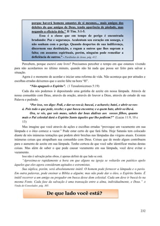232
Percebem, porque escrevi este livro? Precisamos perceber o tempo em que estamos vivendo
para não acordarmos no último minuto, quando não há nada que possa ser feito para salvar a
situação.
Agora é o momento de acordar e iniciar uma reforma de vida. Não aconteça que por atitudes e
escolhas erradas deixemos que o azeite falte na hora “H”.
“Não apagueis o Espírito”. (1 Tessalonicenses 5:19)
Cada dia nós podemos ir depositando uma gotinha de azeite em nossa lâmpada. Através de
nossa comunhão com Deus, através da oração, através do louvor a Deus, através do estudo de sua
Palavra e pedindo.
“Por isso, vos digo: Pedi, e dar-se-vos-á; buscai, e achareis; batei, e abrir-se-vos-
á. Pois todo o que pede, recebe; o que busca encontra; e a quem bate, abrir-se-lhe-á.
Ora, se vós, que sois maus, sabeis dar boas dádivas aos vossos filhos, quanto
mais o Pai celestial dará o Espírito Santo àqueles que lho pedirem?” (Lucas 11:9, 10 e
13)
Mas imagine que você através de ações e escolhas erradas “provoque um vazamento em sua
lâmpada e o óleo comece a vazar.” Pode estar certo de que fará falta. Hoje Satanás tem colocado
diante de nós inúmeras tentações que podem abrir brechas nas lâmpadas das virgens atuais. Existem
inúmeras coisas que atrapalham sua comunhão com Deus. Coisas que de modo algum contribuem
para o aumento de azeite em sua lâmpada. Tenho certeza de que você sabe identificar muitas destas
coisas. Mas além de saber o que pode causar vazamento em sua lâmpada, você deve evitar o
vazamento.
Isso não é salvação pelas obras, é apenas definir de que lado se está.
“Aproxima-se rapidamente a hora em que alguns na igreja se voltarão em patético apelo
àqueles que eles agora consideram agitados e extremistas.
Sua súplica, porém, será absolutamente inútil. O homem pode fornecer a lâmpada e o pavio.
Em outra palavras, pode ensinar a Bíblia a alguém; mas não pode dar o óleo, o Espírito Santo. É
inútil recorrer a um amigo ou pregador em busca desse dom celestial. Cada um deve ir buscá-lo na
mesma Fonte. Cada fase da salvação é uma transação entre a alma, individualmente, e Deus.” A
Vinda do Consolador, pág. 305.
De que lado você está?
porque haverá homens amantes de si mesmos... mais amigos dos
deleites do que amigos de Deus, tendo aparência de piedade, mas
negando a eficácia dela." II Tim. 3:1-5.
Essa é a classe que em tempo de perigo é encontrada
bradando: Paz e segurança. Acalentam seu coração em sossego, e
não sonham com o perigo. Quando despertos de sua indiferença,
discernem sua destituição, e rogam a outros que lhes supram a
falta; em assuntos espirituais, porém, ninguém pode remediar a
deficiência de outros.” - Parábolas de Jesus, pág. 412.
 