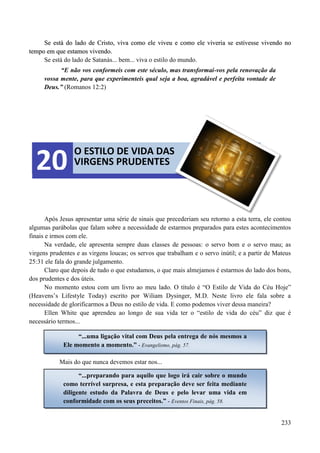 233
SSee eessttáá ddoo llaaddoo ddee CCrriissttoo,, vviivvaa ccoommoo eellee vviivveeuu ee ccoommoo eellee vviivveerriiaa ssee eessttiivveessssee vviivveennddoo nnoo
tteemmppoo eemm qquuee eessttaammooss vviivveennddoo..
Se está do lado de Satanás... bem... viva o estilo do mundo.
“E não vos conformeis com este século, mas transformai-vos pela renovação da
vossa mente, para que experimenteis qual seja a boa, agradável e perfeita vontade de
Deus.” (Romanos 12:2)
Após Jesus apresentar uma série de sinais que precederiam seu retorno a esta terra, ele contou
algumas parábolas que falam sobre a necessidade de estarmos preparados para estes acontecimentos
finais e irmos com ele.
Na verdade, ele apresenta sempre duas classes de pessoas: o servo bom e o servo mau; as
virgens prudentes e as virgens loucas; os servos que trabalham e o servo inútil; e a partir de Mateus
25:31 ele fala do grande julgamento.
Claro que depois de tudo o que estudamos, o que mais almejamos é estarmos do lado dos bons,
dos prudentes e dos úteis.
No momento estou com um livro ao meu lado. O título é “O Estilo de Vida do Céu Hoje”
(Heavens‟s Lifestyle Today) escrito por Wiliam Dysinger, M.D. Neste livro ele fala sobre a
necessidade de glorificarmos a Deus no estilo de vida. E como podemos viver dessa maneira?
Ellen White que aprendeu ao longo de sua vida ter o “estilo de vida do céu” diz que é
necessário termos...
Mais do que nunca devemos estar nos...
O ESTILO DE VIDA DAS
VIRGENS PRUDENTES20
“...uma ligação vital com Deus pela entrega de nós mesmos a
Ele momento a momento.” - Evangelismo, pág. 57.
“...preparando para aquilo que logo irá cair sobre o mundo
como terrível surpresa, e esta preparação deve ser feita mediante
diligente estudo da Palavra de Deus e pelo levar uma vida em
conformidade com os seus preceitos.” - Eventos Finais, pág. 58.
 
