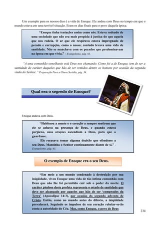 234
Um exemplo para os nossos dias é a vida de Enoque. Ele andou com Deus no tempo em que o
mundo estava em uma terrível situação. Eram os dias finais para o povo daquela época.
“A uma comunhão semelhante está Deus nos chamando. Como foi a de Enoque, tem de ser a
santidade de caráter daqueles que hão de ser remidos dentre os homens por ocasião da segunda
vinda do Senhor.” Preparação Para a Chuva Serôdia, pág. 34.


Enoque andava com Deus.
“Enoque tinha tentações assim como nós. Estava rodeado de
uma sociedade que não era mais propícia à justiça do que aquela
que nos rodeia. O ar que ele respirava estava impregnado de
pecado e corrupção, como o nosso; contudo levava uma vida de
santidade. Não se manchava com os pecados que predominavam
na época em que vivia.” - Evangelismo, pág. 63.
Qual era o segredo de Enoque?
“Habituou a mente e o coração a sempre sentirem que
ele se achava na presença de Deus, e quando estava
perplexo, suas orações ascendiam a Deus, para que o
guardasse.
Ele recusava tomar alguma decisão que ofendesse a
seu Deus. Mantinha o Senhor continuamente diante de si.” -
Evangelismo, pág. 63.
OO eexxeemmpplloo ddee EEnnooqquuee eerraa oo sseeuu DDeeuuss..
“Em meio a um mundo condenado à destruição por sua
iniqüidade, viveu Enoque uma vida de tão íntima comunhão com
Deus que não lhe foi permitido cair sob o poder da morte. O
caráter piedoso deste profeta representa o estado de santidade que
deve ser alcançado por aqueles que hão de ser „comprados da
Terra‟ (Apocalipse 14:3), por ocasião do segundo advento de
Cristo. Então, como no mundo antes do dilúvio, a iniqüidade
prevalecerá. Seguindo os impulsos de seu coração rebelar-se-ão
conta a autoridade do Céu. Mas, como Enoque, o povo de Deus
 