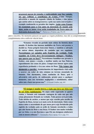 235
Existem muitos que estão aguardando a volta de Jesus (as bodas), mas não estão se preparando
para o encontro. No momento parecem ser iguais as virgens prudentes, mas não se comprometeram
completamente com o estílo de vida de Jesus.
“Estamos vivendo no período mais solene da história deste
mundo. O destino das imensas multidões da Terra está prestes a
decidir-se. Nosso próprio bem-estar futuro, e também a salvação
de outras almas, dependem do caminho que ora seguimos.
Necessitamos ser guiados pelo Espírito da verdade. Todo
seguidor de Cristo deve fervorosamente indagar: “Senhor,
que queres que eu faça?” Necessitamos humilhar-nos perante o
Senhor, com jejum e oração, e meditar muito em Sua Palavra,
especialmente nas cenas do juízo. Cumpre-nos buscar agora uma
experiência profunda e viva nas coisas de Deus. Não temos um
momento a perder. Acontecimentos de importância vital estão
a ocorrer em redor de nós; estamos no terreno encantado de
Satanás. Não durmamos, como sentinelas de Deus; pois o
adversário está perto, de emboscada, pronto para a qualquer
momento, caso nos tornemos negligentes e sonolelentos, saltar
sobre nós e fazer-nos presa sua.” – O Grande Conflito, pág. 601.
“O tempo é muito breve, e tudo que deve ser feito tem
de ser feito rapidamente. Os anjos estão segurando os quatro
ventos, e Satanás está tomando vantagem de cada um que não
esteja plenamente firmado na verdade. Toda pessoa será provada.
Todo defeito de caráter, a menos que seja vencido pelo auxílio do
Espírito de Deus, tornar-se-á meio certo de destruição. Sinto como
nunca antes a necessidade de que nosso povo seja fortalecido pelo
espírito da verdade; pois os ardis de Satanás enredarão a todos
que não fazem de Deus a sua força. O Senhor tem muito trabalho
por ser feito; e se nós fizermos o que Ele nos designou colaborará
com os nossos esforços.” – Testemunhos Para a Igreja, Vol. 5, pág. 573.
procurará pureza de coração, e conformidade com Sua vontade,
até que reflitam a semelhança de Cristo. Como Enoque,
advertirão o mundo da segunda vidnda do Senhor, e dos juízos
que cairão sobre os transgressores; e pela sua santa conversação e
exemplo condenarão os pecados dos ímpios. Assim como Enoque
foi trasladado para o Céu antes da destruição do mundo pela
água, assim os justos vivos serão trasladados da Terra antes da
destruição desta pelo fogo.” – Patriarcas e Profetas, pág. 88 e 89.
 