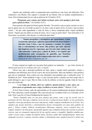 236
Aqueles que realmente estão se preparando para encontrar-se com Jesus são diferentes. Eles
conhecem o seu Mestre. Eles seguem o exemplo de seu Mestre. Eles se rendem completamente a
Jesus. Eles tornaram parte de sua vida as palavras de I Coríntios 10:31:
“Porquanto, quer comais, quer bebais ou façais outra coisa qualquer, fazei tudo
para a glória de Deus.” (I Coríntios 10:31)
Essas pessoas não agem de forma egoísta dizendo: “Eu assisto o que eu quero assistir; eu uso o
que eu quero usar; eu vou aonde eu quero ir; eu ouço o que eu quero ouvir; eu como o que eu quero
comer...” Os que estão aguardando a volta de Jesus, a classe comparada pelas virgens prudentes
dizem: “Aquilo que traz glória ao nome de Jesus, isto é o que eu quero fazer”. Sua motivação é “se
Jesus disse, eu acredito e não discuto, e é suficiente para mim.”
O texto original em inglês em sua parte final poderia ser traduzido: “... que linha distinta de
demarcação deveria ser evidente entre nós e o mundo.”
Talvez esse seja o principal problema de hoje: igreja e mundo muito parecidos; crentes e
mundanos sem diferença; povo da luz e povo das trevas parecidos. Mas esta também é uma profecia
que está se cumprindo. Jesus contou aos seus discípulos uma parábola que é conhecida como “A
Parábola do Joio”. Nesta parábola o trigo e o joio crescem juntos e durante um bom tempo não se
pode distinguir o que é o que. Mas no final, no dia da colheita, no dia da segunda vinda de Jesus o
joio será conhecido.
“...no tempo da colheita, direi aos ceifeiros; ajuntai primeiro o joio, atai-o em
feixes para ser queimado; mas o trigo, recolheio-o no meu celeiro.” (Mateus 13:30)
O livro Nisto Cremos, onde são apresentadas as 28 crenças fundamentais da Igreja Adventista
do 7º Dia, apresenta, a partir da página 346, como deveria ser a conduta cristã e eu o encorajo a lê-lo
todo. Note o que diz a Crença Fundamental de número 22:
“Somos chamados para ser um povo piedoso que pensa, sente e age de acordo com os
princípios do Céu. Para que o Espírito recrie em nós o caráter de nosso Senhor, só nos envolvemos
naquelas coisas que produzem em nossa vida pureza, saúde e alegria semelhantes às de Cristo. Isso
significa que nossas diversões e entretenimentos devem corresponder aos mais altos padrões do
gosto e beleza cristãos. Embora reconheçamos diferenças culturais, nosso vestuário deve ser
simples, modesto e de bom gosto, apropriado àqueles cuja verdadeira beleza não consiste no adorno
exterior, mas no ornamento imperecível de um espírito manso e tranqüilo. Significa também que,
sendo o nosso corpo o templo do Espírito Santo, devemos cuidar dele inteligentemente. Junto com
adequado exercício e repouso, devemos adotar a alimentação mais saudável possível e abster-nos
“Somos peregrinos e estrangeiros que aguardamos a bem-
aventurada esperança, o glorioso aparecimento de nosso Senhor e
Salvador Jesus Cristo, e por ele ansiamos e oramos. Se cremos
isto e o introduzimos em nossa vida prática, que ação vigorosa
não inspirará essa fé e esperança; que fervente amor mútuo; que
vida esmerada e santa para a glória de Deus; e no respeito que
manifestarmos pela recompensa do galardão, que fronteiras
nítidas de demarcação serão comprovadas entre nós e o mundo! –
Manuscrito 39, 1893 – Evangelismo, pág. 220.
 