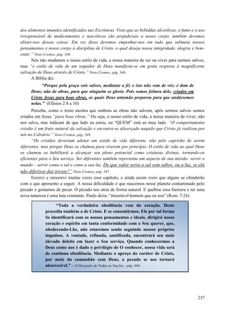 237
dos alimentos imundos identificados nas Escrituras. Visto que as bebiddas alcoólicas, o fumo e o uso
irresponsável de medicamentos e narcóticos são prejudiciais a nosso corpo, também devemos
abster-nos dessas coisas. Em vez disso devemos empenhar-nos em tudo que submeta nossos
pensamentos e nosso corpo à disciplina de Cristo, o qual deseja nossa integridade, alegria e bem-
estar.” Nisto Cremos, pág. 346.
Nós não mudamos o nosso estilo de vida, a nossa maneira de ser ou viver para sermos salvos,
mas “o estilo de vida de um seguidor de Deus manifesta-se em grata resposta à magnificente
salvação de Deus através de Cristo.” Nisto Cremos, pág. 346.
A Bíblia diz:
“Porque pela graça sois salvos, mediante a fé; e isto não vem de vós; é dom de
Deus; não de obras, para que ninguém se glorie. Pois somos feitura dele, criados em
Cristo Jesus para boas obras, as quais Deus antemão preparou para que andássemos
nelas.” (Efésios 2:8 a 10)
Perceba, como o texto mostra que embora as obras não salvem, após sermos salvos somos
criados em Jesus “para boas obras.” Ou seja, o nosso estilo de vida, a nossa maneira de viver, não
nos salva, mas indicam de que lado eu estou, ou “QUEM” está ao meu lado. “O comportamento
cristão é um fruto natural da salvação e encontra-se alicerçado naquilo que Cristo já realizou por
nós no Calvário.” Nisto Cremos, pág. 348.
“Os cristãos deveriam adotar um estido de vida diferente, não pelo capricho de serem
diferentes, mas porque Deus os chamou para viverem por princípio. O estilo de vida ao qual Deus
os chamou os habilitará a alcançar seu pleno potencial como criaturas divinas, tornando-os
eficientes para o Seu serviço. Ser diferentes também representa um aspecto de sua missão: servir o
mundo – servir como o sal e como a sua luz. De que valor seria o sal sem sabor, ou a luz, se ela
não diferisse das trevas?” Nisto Cremos, pág. 347
Escrevi e reescrevi muitas vezes esse capítulo, e ainda assim creio que alguns se ofenderão
com o que apresento a seguir. A nossa dificuldade é que nascemos nesse planeta contaminado pelo
pecado e gostamos de pecar. O pecado nos atrai de forma natural. E quebrar essa barreira e ter uma
nova natureza é uma luta constante. Paulo dizia: “miserável homem que eu sou” (Rom. 7:24).
“Toda a verdadeira obediência vem do coração. Deste
procedia também a de Cristo. E se consentirmos, Ele por tal forma
Se identificará com os nossos pensamentos e ideais, dirigirá nosso
coração e espírito em tanta conformidade com o Seu querer, que,
obedecendo-Lhe, não estaremos senão seguindo nossos próprios
impulsos. A vontade, refinada, santificada, encontrará seu mais
elevado deleite em fazer o Seu serviço. Quando conhecermos a
Deus como nos é dado o privilégio de O conhecer, nossa vida será
de contínua obediência. Mediante o apreço do caráter de Cristo,
por meio da comunhão com Deus, o pecado se nos tornará
aborrecível.” – O Desejado de Todas as Nações, pág. 668.
 