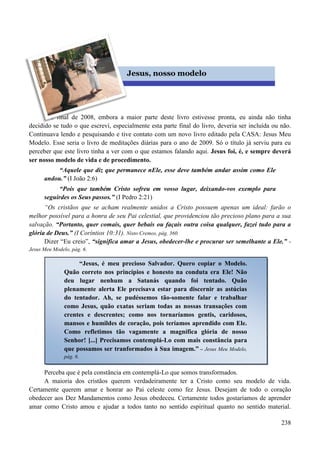 238


No final de 2008, embora a maior parte deste livro estivesse pronta, eu ainda não tinha
decidido se tudo o que escreví, especialmente esta parte final do livro, deveria ser incluída ou não.
Continuava lendo e pesquisando e tive contato com um novo livro editado pela CASA: Jesus Meu
Modelo. Esse seria o livro de meditações diárias para o ano de 2009. Só o título já serviu para eu
perceber que este livro tinha a ver com o que estamos falando aqui. Jesus foi, é, e sempre deverá
ser nosso modelo de vida e de procedimento.
“Aquele que diz que permanece nEle, esse deve também andar assim como Ele
andou.” (I João 2:6)
“Pois que também Cristo sofreu em vosso lugar, deixando-vos exemplo para
seguirdes os Seus passos.” (I Pedro 2:21)
“Os cristãos que se acham realmente unidos a Cristo possuem apenas um ideal: farão o
melhor possível para a honra de seu Pai celestial, que providenciou tão precioso plano para a sua
salvação. “Portanto, quer comais, quer bebais ou façais outra coisa qualquer, fazei tudo para a
glória de Deus.” (I Coríntios 10:31). Nisto Cremos, pág. 360.
Dizer “Eu creio”, “significa amar a Jesus, obedecer-lhe e procurar ser semelhante a Ele.” -
Jesus Meu Modelo, pág. 6.
Perceba que é pela constância em contemplá-Lo que somos transformados.
A maioria dos cristãos querem verdadeiramente ter a Cristo como seu modelo de vida.
Certamente querem amar e honrar ao Pai celeste como fez Jesus. Desejam de todo o coração
obedecer aos Dez Mandamentos como Jesus obedeceu. Certamente todos gostaríamos de aprender
amar como Cristo amou e ajudar a todos tanto no sentido espiritual quanto no sentido material.
Jesus, nosso modelo
“Jesus, é meu precioso Salvador. Quero copiar o Modelo.
Quão correto nos princípios e honesto na conduta era Ele! Não
deu lugar nenhum a Satanás quando foi tentado. Quão
plenamente alerta Ele precisava estar para discernir as astúcias
do tentador. Ah, se pudéssemos tão-somente falar e trabalhar
como Jesus, quão exatas seriam todas as nossas transações com
crentes e descrentes; como nos tornaríamos gentis, caridosos,
mansos e humildes de coração, pois teríamos aprendido com Ele.
Como refletimos tão vagamente a magnífica glória de nosso
Senhor! [...] Precisamos contemplá-Lo com mais constância para
que possamos ser tranformados à Sua imagem.” – Jesus Meu Modelo,
pág. 6.
 